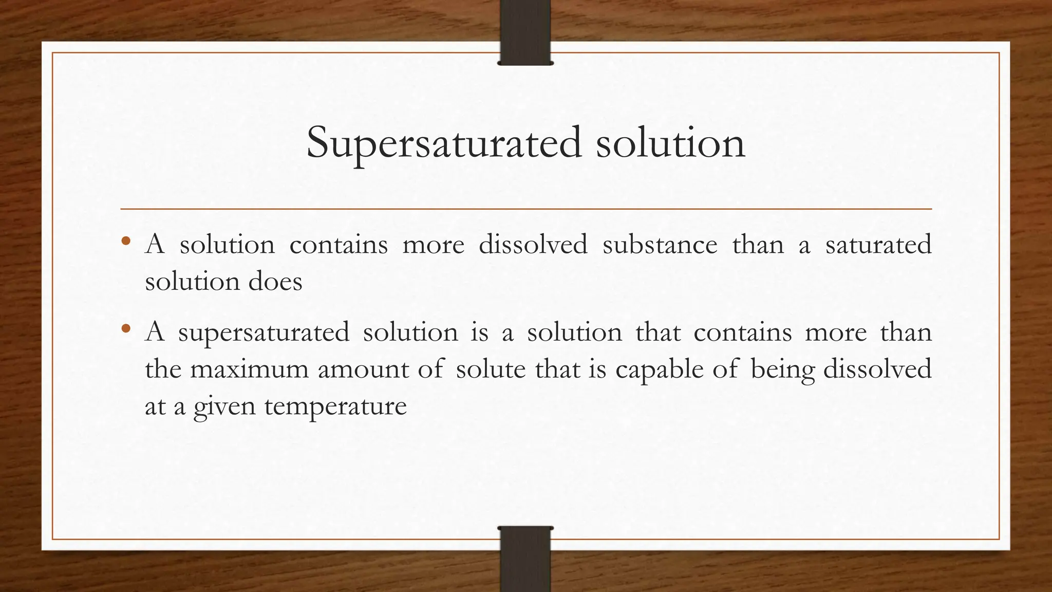 Supersaturated solution
• A solution contains more dissolved substance than a saturated
solution does
• A supersaturated solution is a solution that contains more than
the maximum amount of solute that is capable of being dissolved
at a given temperature
 