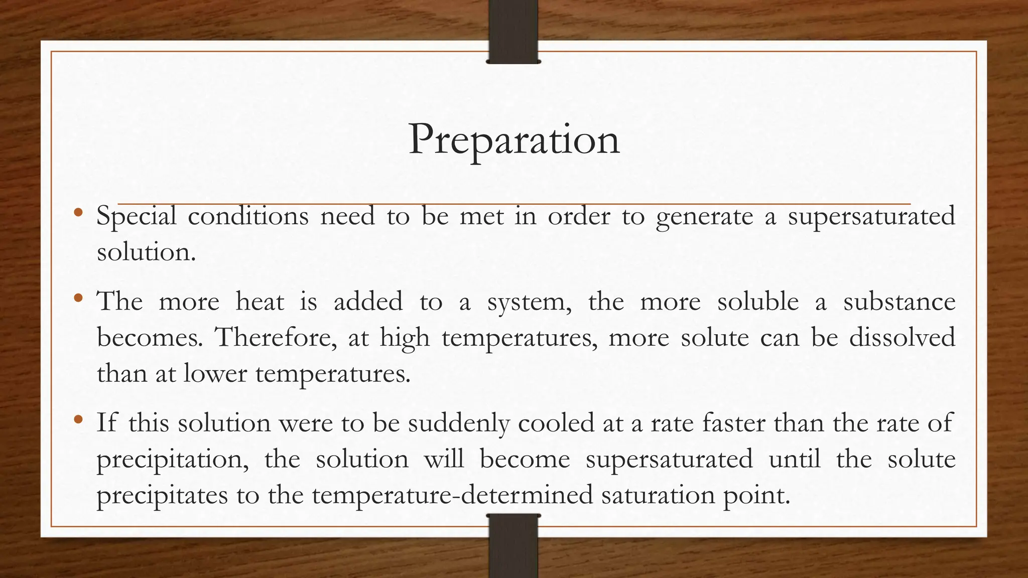 Preparation
• Special conditions need to be met in order to generate a supersaturated
solution.
• The more heat is added to a system, the more soluble a substance
becomes. Therefore, at high temperatures, more solute can be dissolved
than at lower temperatures.
• If this solution were to be suddenly cooled at a rate faster than the rate of
precipitation, the solution will become supersaturated until the solute
precipitates to the temperature-determined saturation point.
 