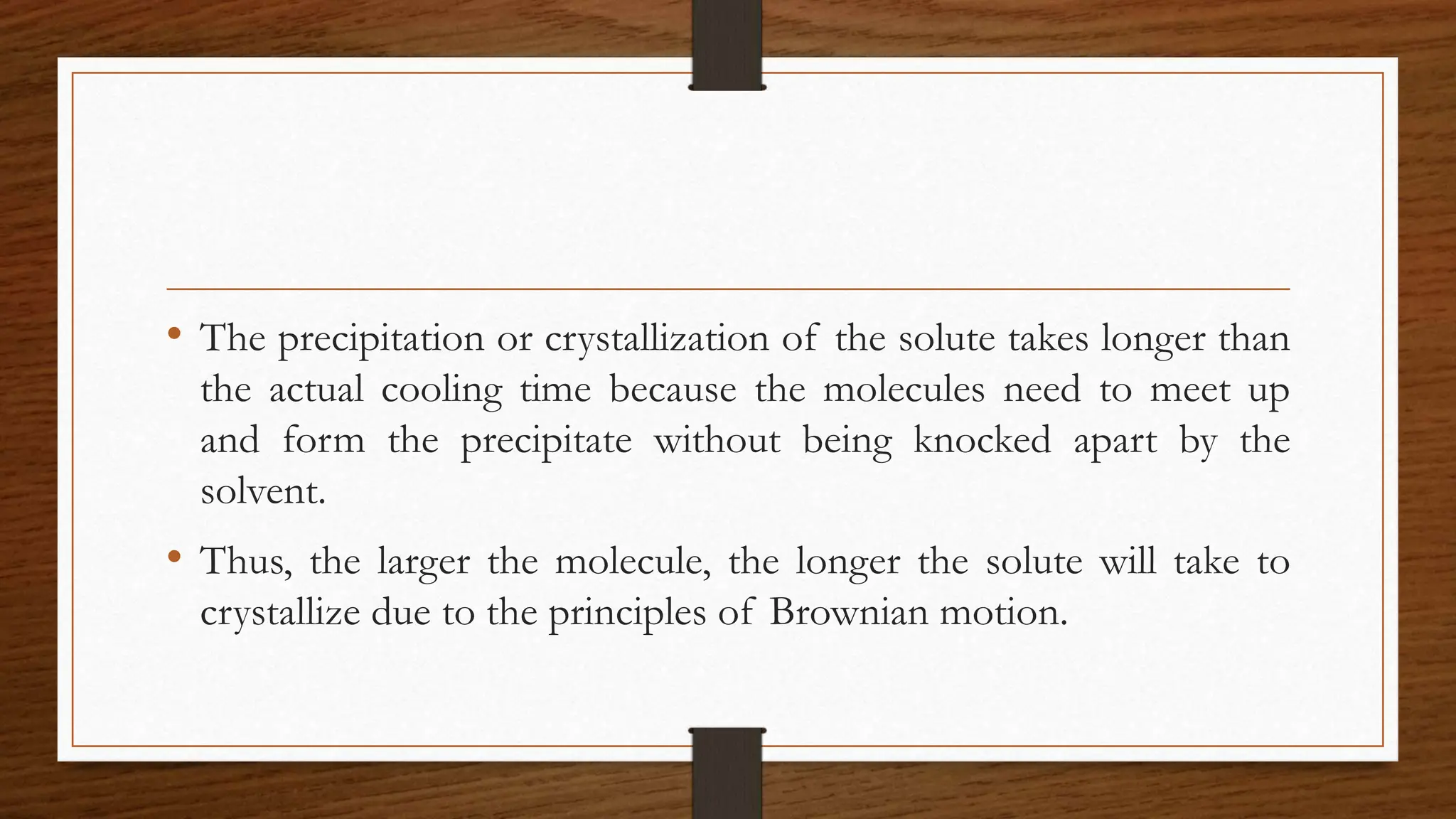 • The precipitation or crystallization of the solute takes longer than
the actual cooling time because the molecules need to meet up
and form the precipitate without being knocked apart by the
solvent.
• Thus, the larger the molecule, the longer the solute will take to
crystallize due to the principles of Brownian motion.
 