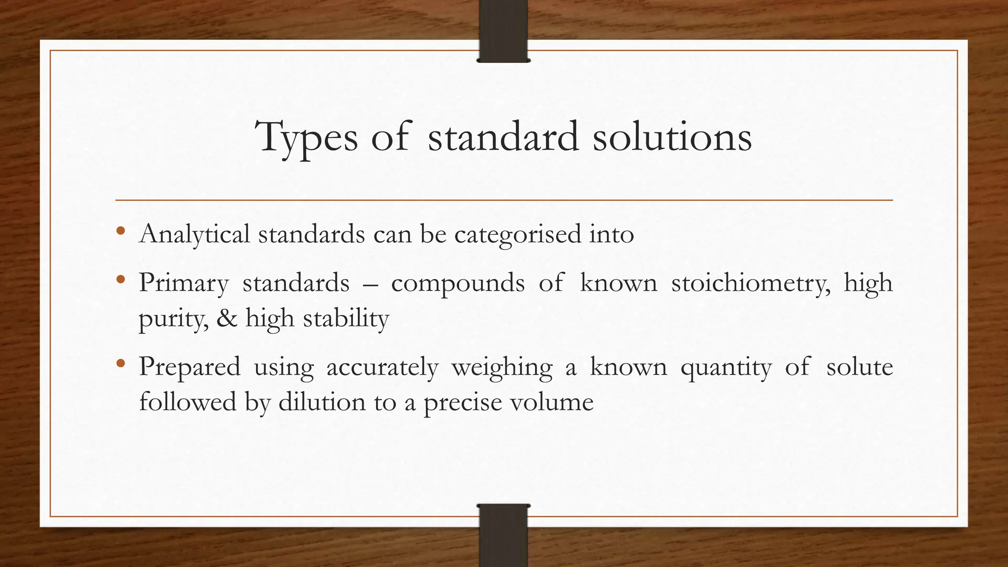 Types of standard solutions
• Analytical standards can be categorised into
• Primary standards – compounds of known stoichiometry, high
purity, & high stability
• Prepared using accurately weighing a known quantity of solute
followed by dilution to a precise volume
 