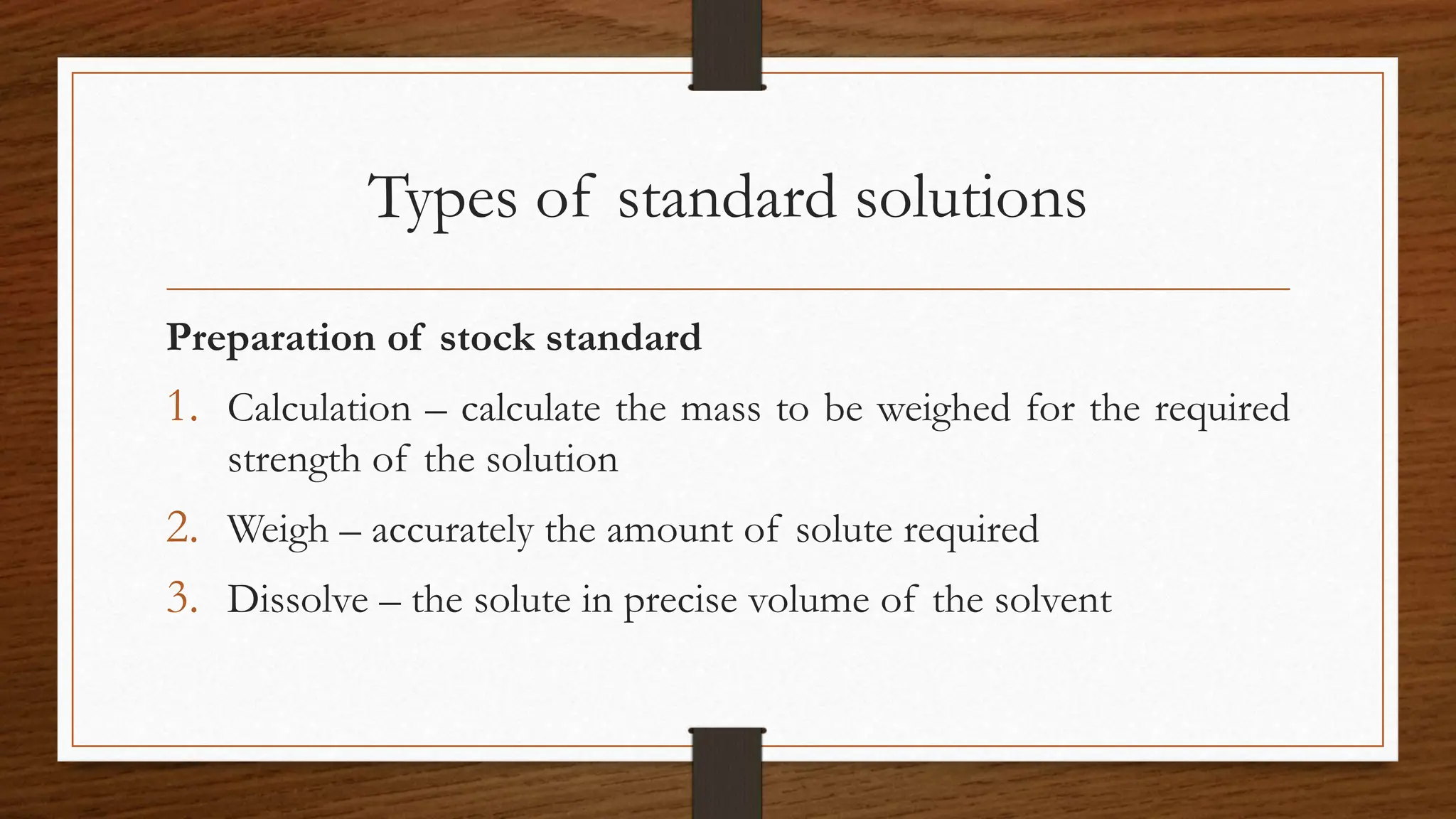 Types of standard solutions
Preparation of stock standard
1. Calculation – calculate the mass to be weighed for the required
strength of the solution
2. Weigh – accurately the amount of solute required
3. Dissolve – the solute in precise volume of the solvent
 