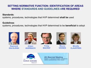 SETTING NORMATIVE FUNCTION: IDENTIFICATION OF AREAS
      WHERE STANDARDS AND GUIDELINES ARE REQUIRED

Standards:
systems, procedures, technologies that HVP determined shall be used

Guidelines:
systems, procedures, technologies that HVP determined to be beneficial to adopt




       Raymond          Arleen         Finlay          Mauno       Mireille
      DALGLEISH       AUERBACH        MACRAY          VIHINEN    CLAUSTRES
 