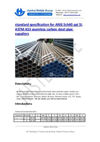 E-mail: sales@jianhuimetals.com
WhatsApp: +86 157 3883 9201
Website：www.steelpipejh.com
standard specification for ANSI Sch40 api 5l,
ASTM A53 seamless carbon steel pipe
suppliers
Description：
A53M Seamless Steel Pipe is used for black steel seamless pipes. Grades are
mainly ASTM A53 GRA and ASTM A53 GRB. OD: 21.3mm-1200mm(1/2”-48”).
WT: 2.11mm-40mm. Delivery: Within 30 Days. Payment terms: L/C, T/T. Supply
ability: 500 MT/month. We can satisfy your various requirements.
Introduction：
Chemical Composition(%)：
Jianhui Steel Pipe
15F, Building 3, Futian Fortune Plaza, Henan Province, China
Standard Grade C Si Mn P S Ni Cr Cu Mo V
ASTM A53M
A ≤0.25 - ≤0.95 ≤0.05 ≤0.045 ≤0.40 ≤0.40 ≤0.40 ≤0.15 ≤0.08
B ≤0.30 - ≤1.2 ≤0.05 ≤0.045 ≤0.40 ≤0.40 ≤0.40 ≤0.15 ≤0.08
 