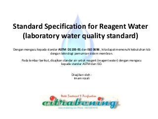 Standard Specification for Reagent Water
(laboratory water quality standard)
Dengan mengacu kepada standar ASTM D1193-91 dan ISO 3696 , kita dapat memenuhi kebutuhan tsb
dengan teknologi pemurnian sistem membran.
Pada lembar berikut, disajikan standar air untuk reagent (reagent water) dengan mengacu
kepada standar ASTM dan ISO.
Disajikan oleh :
Imam rozali
 