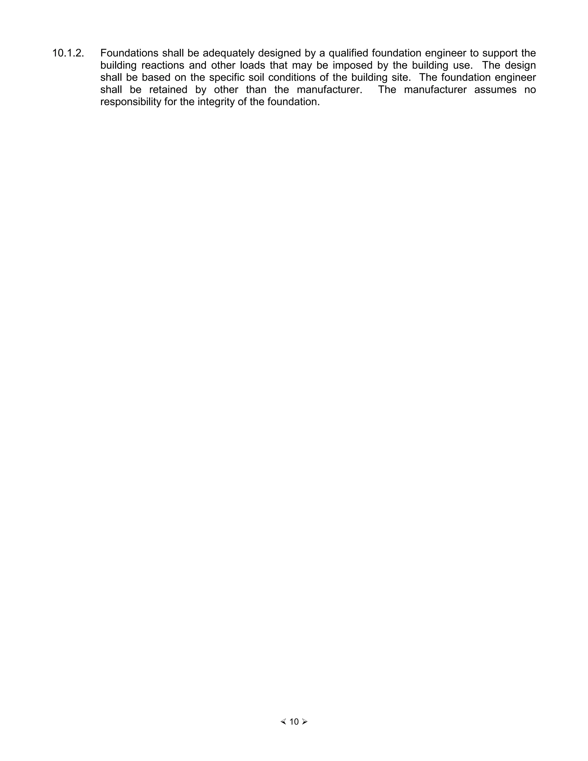 × 10 Ø
10.1.2. Foundations shall be adequately designed by a qualified foundation engineer to support the
building reactions and other loads that may be imposed by the building use. The design
shall be based on the specific soil conditions of the building site. The foundation engineer
shall be retained by other than the manufacturer. The manufacturer assumes no
responsibility for the integrity of the foundation.
 