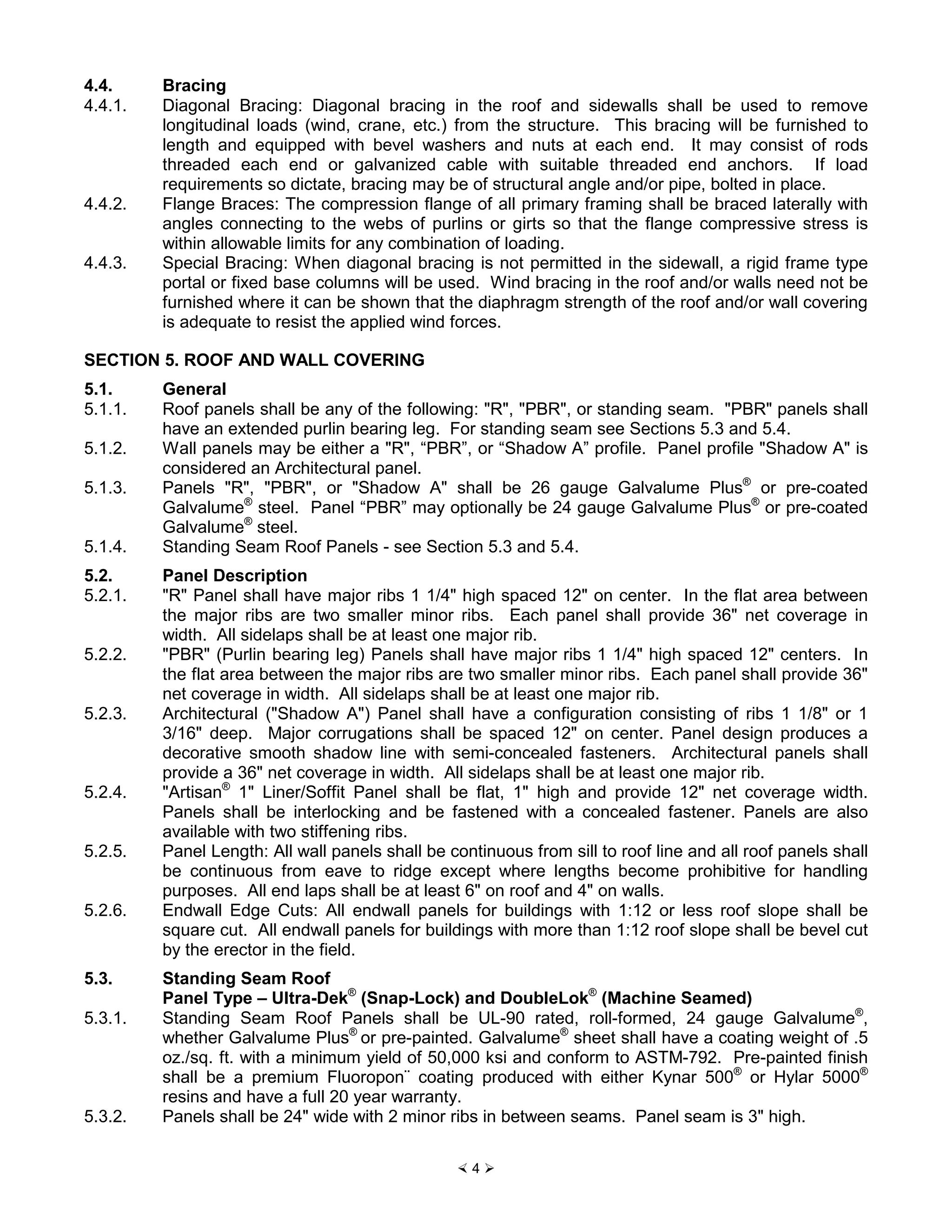 × 4 Ø
4.4. Bracing
4.4.1. Diagonal Bracing: Diagonal bracing in the roof and sidewalls shall be used to remove
longitudinal loads (wind, crane, etc.) from the structure. This bracing will be furnished to
length and equipped with bevel washers and nuts at each end. It may consist of rods
threaded each end or galvanized cable with suitable threaded end anchors. If load
requirements so dictate, bracing may be of structural angle and/or pipe, bolted in place.
4.4.2. Flange Braces: The compression flange of all primary framing shall be braced laterally with
angles connecting to the webs of purlins or girts so that the flange compressive stress is
within allowable limits for any combination of loading.
4.4.3. Special Bracing: When diagonal bracing is not permitted in the sidewall, a rigid frame type
portal or fixed base columns will be used. Wind bracing in the roof and/or walls need not be
furnished where it can be shown that the diaphragm strength of the roof and/or wall covering
is adequate to resist the applied wind forces.
SECTION 5. ROOF AND WALL COVERING
5.1. General
5.1.1. Roof panels shall be any of the following: "R", "PBR", or standing seam. "PBR" panels shall
have an extended purlin bearing leg. For standing seam see Sections 5.3 and 5.4.
5.1.2. Wall panels may be either a "R", “PBR”, or “Shadow A” profile. Panel profile "Shadow A" is
considered an Architectural panel.
5.1.3. Panels "R", "PBR", or "Shadow A" shall be 26 gauge Galvalume Plus®
or pre-coated
Galvalume®
steel. Panel “PBR” may optionally be 24 gauge Galvalume Plus®
or pre-coated
Galvalume®
steel.
5.1.4. Standing Seam Roof Panels - see Section 5.3 and 5.4.
5.2. Panel Description
5.2.1. "R" Panel shall have major ribs 1 1/4" high spaced 12" on center. In the flat area between
the major ribs are two smaller minor ribs. Each panel shall provide 36" net coverage in
width. All sidelaps shall be at least one major rib.
5.2.2. "PBR" (Purlin bearing leg) Panels shall have major ribs 1 1/4" high spaced 12" centers. In
the flat area between the major ribs are two smaller minor ribs. Each panel shall provide 36"
net coverage in width. All sidelaps shall be at least one major rib.
5.2.3. Architectural ("Shadow A") Panel shall have a configuration consisting of ribs 1 1/8" or 1
3/16" deep. Major corrugations shall be spaced 12" on center. Panel design produces a
decorative smooth shadow line with semi-concealed fasteners. Architectural panels shall
provide a 36" net coverage in width. All sidelaps shall be at least one major rib.
5.2.4. "Artisan®
1" Liner/Soffit Panel shall be flat, 1" high and provide 12" net coverage width.
Panels shall be interlocking and be fastened with a concealed fastener. Panels are also
available with two stiffening ribs.
5.2.5. Panel Length: All wall panels shall be continuous from sill to roof line and all roof panels shall
be continuous from eave to ridge except where lengths become prohibitive for handling
purposes. All end laps shall be at least 6" on roof and 4" on walls.
5.2.6. Endwall Edge Cuts: All endwall panels for buildings with 1:12 or less roof slope shall be
square cut. All endwall panels for buildings with more than 1:12 roof slope shall be bevel cut
by the erector in the field.
5.3. Standing Seam Roof
Panel Type – Ultra-Dek®
(Snap-Lock) and DoubleLok®
(Machine Seamed)
5.3.1. Standing Seam Roof Panels shall be UL-90 rated, roll-formed, 24 gauge Galvalume®
,
whether Galvalume Plus®
or pre-painted. Galvalume®
sheet shall have a coating weight of .5
oz./sq. ft. with a minimum yield of 50,000 ksi and conform to ASTM-792. Pre-painted finish
shall be a premium Fluoropon¨ coating produced with either Kynar 500®
or Hylar 5000®
resins and have a full 20 year warranty.
5.3.2. Panels shall be 24" wide with 2 minor ribs in between seams. Panel seam is 3" high.
 