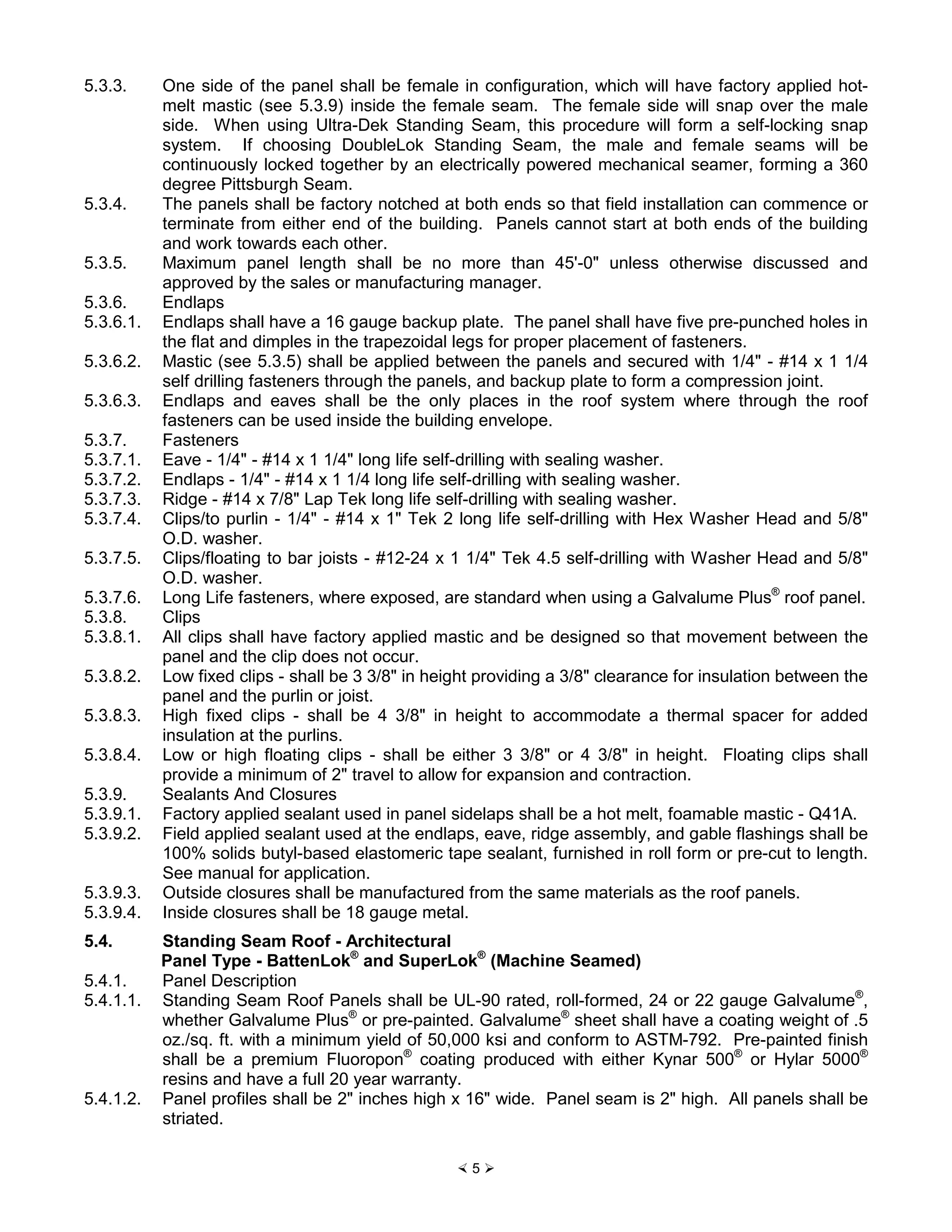 × 5 Ø
5.3.3. One side of the panel shall be female in configuration, which will have factory applied hot-
melt mastic (see 5.3.9) inside the female seam. The female side will snap over the male
side. When using Ultra-Dek Standing Seam, this procedure will form a self-locking snap
system. If choosing DoubleLok Standing Seam, the male and female seams will be
continuously locked together by an electrically powered mechanical seamer, forming a 360
degree Pittsburgh Seam.
5.3.4. The panels shall be factory notched at both ends so that field installation can commence or
terminate from either end of the building. Panels cannot start at both ends of the building
and work towards each other.
5.3.5. Maximum panel length shall be no more than 45'-0" unless otherwise discussed and
approved by the sales or manufacturing manager.
5.3.6. Endlaps
5.3.6.1. Endlaps shall have a 16 gauge backup plate. The panel shall have five pre-punched holes in
the flat and dimples in the trapezoidal legs for proper placement of fasteners.
5.3.6.2. Mastic (see 5.3.5) shall be applied between the panels and secured with 1/4" - #14 x 1 1/4
self drilling fasteners through the panels, and backup plate to form a compression joint.
5.3.6.3. Endlaps and eaves shall be the only places in the roof system where through the roof
fasteners can be used inside the building envelope.
5.3.7. Fasteners
5.3.7.1. Eave - 1/4" - #14 x 1 1/4" long life self-drilling with sealing washer.
5.3.7.2. Endlaps - 1/4" - #14 x 1 1/4 long life self-drilling with sealing washer.
5.3.7.3. Ridge - #14 x 7/8" Lap Tek long life self-drilling with sealing washer.
5.3.7.4. Clips/to purlin - 1/4" - #14 x 1" Tek 2 long life self-drilling with Hex Washer Head and 5/8"
O.D. washer.
5.3.7.5. Clips/floating to bar joists - #12-24 x 1 1/4" Tek 4.5 self-drilling with Washer Head and 5/8"
O.D. washer.
5.3.7.6. Long Life fasteners, where exposed, are standard when using a Galvalume Plus®
roof panel.
5.3.8. Clips
5.3.8.1. All clips shall have factory applied mastic and be designed so that movement between the
panel and the clip does not occur.
5.3.8.2. Low fixed clips - shall be 3 3/8" in height providing a 3/8" clearance for insulation between the
panel and the purlin or joist.
5.3.8.3. High fixed clips - shall be 4 3/8" in height to accommodate a thermal spacer for added
insulation at the purlins.
5.3.8.4. Low or high floating clips - shall be either 3 3/8" or 4 3/8" in height. Floating clips shall
provide a minimum of 2" travel to allow for expansion and contraction.
5.3.9. Sealants And Closures
5.3.9.1. Factory applied sealant used in panel sidelaps shall be a hot melt, foamable mastic - Q41A.
5.3.9.2. Field applied sealant used at the endlaps, eave, ridge assembly, and gable flashings shall be
100% solids butyl-based elastomeric tape sealant, furnished in roll form or pre-cut to length.
See manual for application.
5.3.9.3. Outside closures shall be manufactured from the same materials as the roof panels.
5.3.9.4. Inside closures shall be 18 gauge metal.
5.4. Standing Seam Roof - Architectural
Panel Type - BattenLok®
and SuperLok®
(Machine Seamed)
5.4.1. Panel Description
5.4.1.1. Standing Seam Roof Panels shall be UL-90 rated, roll-formed, 24 or 22 gauge Galvalume®
,
whether Galvalume Plus®
or pre-painted. Galvalume®
sheet shall have a coating weight of .5
oz./sq. ft. with a minimum yield of 50,000 ksi and conform to ASTM-792. Pre-painted finish
shall be a premium Fluoropon®
coating produced with either Kynar 500®
or Hylar 5000®
resins and have a full 20 year warranty.
5.4.1.2. Panel profiles shall be 2" inches high x 16" wide. Panel seam is 2" high. All panels shall be
striated.
 