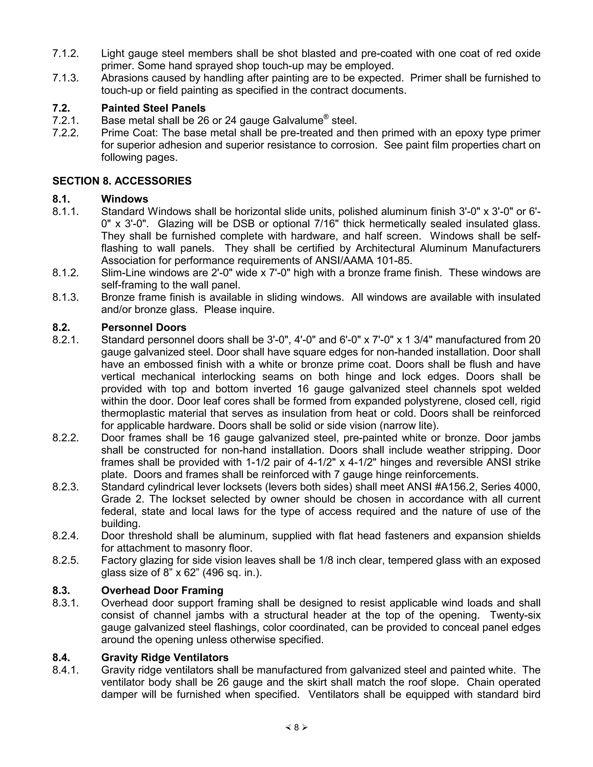× 8 Ø
7.1.2. Light gauge steel members shall be shot blasted and pre-coated with one coat of red oxide
primer. Some hand sprayed shop touch-up may be employed.
7.1.3. Abrasions caused by handling after painting are to be expected. Primer shall be furnished to
touch-up or field painting as specified in the contract documents.
7.2. Painted Steel Panels
7.2.1. Base metal shall be 26 or 24 gauge Galvalume®
steel.
7.2.2. Prime Coat: The base metal shall be pre-treated and then primed with an epoxy type primer
for superior adhesion and superior resistance to corrosion. See paint film properties chart on
following pages.
SECTION 8. ACCESSORIES
8.1. Windows
8.1.1. Standard Windows shall be horizontal slide units, polished aluminum finish 3'-0" x 3'-0" or 6'-
0" x 3'-0". Glazing will be DSB or optional 7/16" thick hermetically sealed insulated glass.
They shall be furnished complete with hardware, and half screen. Windows shall be self-
flashing to wall panels. They shall be certified by Architectural Aluminum Manufacturers
Association for performance requirements of ANSI/AAMA 101-85.
8.1.2. Slim-Line windows are 2'-0" wide x 7'-0" high with a bronze frame finish. These windows are
self-framing to the wall panel.
8.1.3. Bronze frame finish is available in sliding windows. All windows are available with insulated
and/or bronze glass. Please inquire.
8.2. Personnel Doors
8.2.1. Standard personnel doors shall be 3'-0", 4'-0" and 6'-0" x 7'-0" x 1 3/4" manufactured from 20
gauge galvanized steel. Door shall have square edges for non-handed installation. Door shall
have an embossed finish with a white or bronze prime coat. Doors shall be flush and have
vertical mechanical interlocking seams on both hinge and lock edges. Doors shall be
provided with top and bottom inverted 16 gauge galvanized steel channels spot welded
within the door. Door leaf cores shall be formed from expanded polystyrene, closed cell, rigid
thermoplastic material that serves as insulation from heat or cold. Doors shall be reinforced
for applicable hardware. Doors shall be solid or side vision (narrow lite).
8.2.2. Door frames shall be 16 gauge galvanized steel, pre-painted white or bronze. Door jambs
shall be constructed for non-hand installation. Doors shall include weather stripping. Door
frames shall be provided with 1-1/2 pair of 4-1/2" x 4-1/2" hinges and reversible ANSI strike
plate. Doors and frames shall be reinforced with 7 gauge hinge reinforcements.
8.2.3. Standard cylindrical lever locksets (levers both sides) shall meet ANSI #A156.2, Series 4000,
Grade 2. The lockset selected by owner should be chosen in accordance with all current
federal, state and local laws for the type of access required and the nature of use of the
building.
8.2.4. Door threshold shall be aluminum, supplied with flat head fasteners and expansion shields
for attachment to masonry floor.
8.2.5. Factory glazing for side vision leaves shall be 1/8 inch clear, tempered glass with an exposed
glass size of 8” x 62” (496 sq. in.).
8.3. Overhead Door Framing
8.3.1. Overhead door support framing shall be designed to resist applicable wind loads and shall
consist of channel jambs with a structural header at the top of the opening. Twenty-six
gauge galvanized steel flashings, color coordinated, can be provided to conceal panel edges
around the opening unless otherwise specified.
8.4. Gravity Ridge Ventilators
8.4.1. Gravity ridge ventilators shall be manufactured from galvanized steel and painted white. The
ventilator body shall be 26 gauge and the skirt shall match the roof slope. Chain operated
damper will be furnished when specified. Ventilators shall be equipped with standard bird
 
