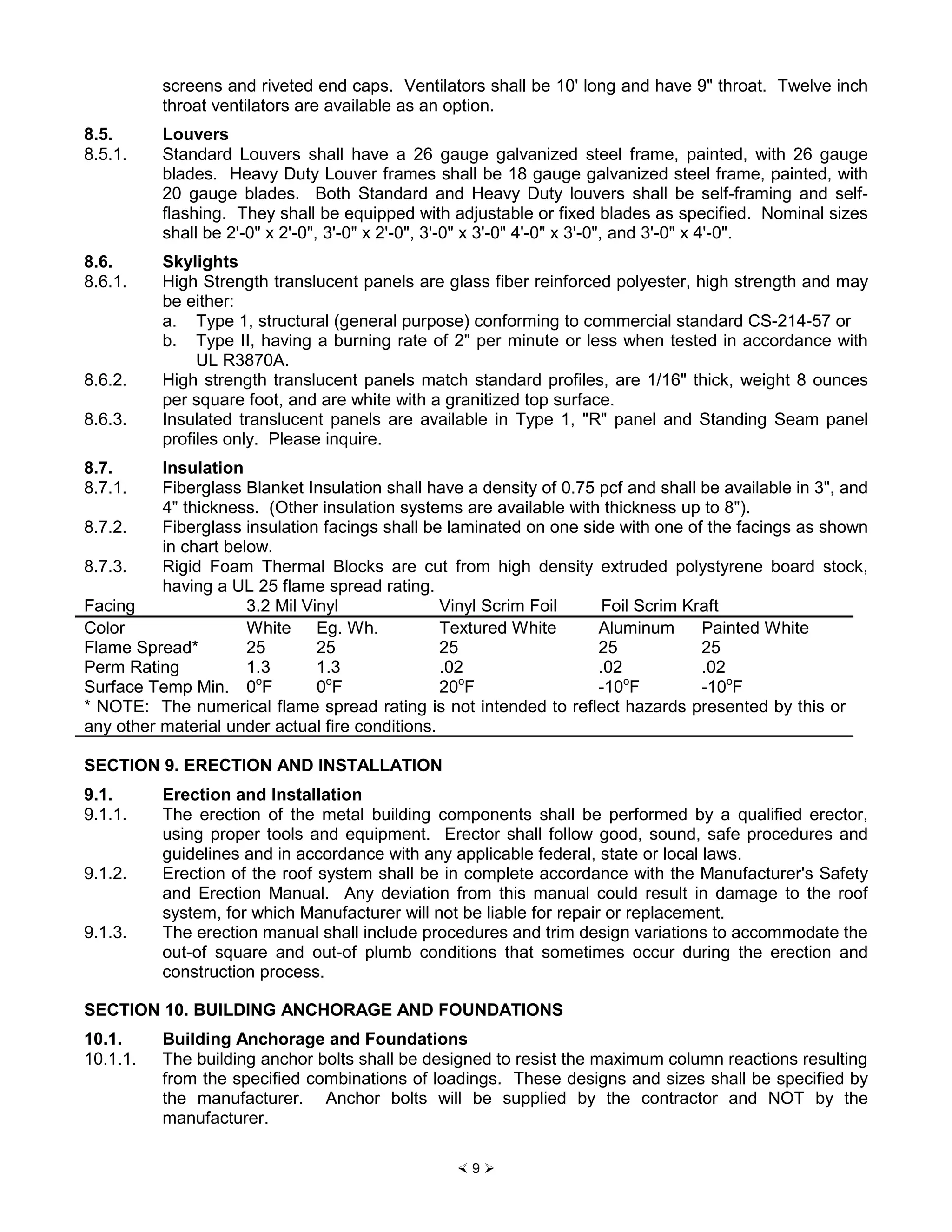 × 9 Ø
screens and riveted end caps. Ventilators shall be 10' long and have 9" throat. Twelve inch
throat ventilators are available as an option.
8.5. Louvers
8.5.1. Standard Louvers shall have a 26 gauge galvanized steel frame, painted, with 26 gauge
blades. Heavy Duty Louver frames shall be 18 gauge galvanized steel frame, painted, with
20 gauge blades. Both Standard and Heavy Duty louvers shall be self-framing and self-
flashing. They shall be equipped with adjustable or fixed blades as specified. Nominal sizes
shall be 2'-0" x 2'-0", 3'-0" x 2'-0", 3'-0" x 3'-0" 4'-0" x 3'-0", and 3'-0" x 4'-0".
8.6. Skylights
8.6.1. High Strength translucent panels are glass fiber reinforced polyester, high strength and may
be either:
a. Type 1, structural (general purpose) conforming to commercial standard CS-214-57 or
b. Type II, having a burning rate of 2" per minute or less when tested in accordance with
UL R3870A.
8.6.2. High strength translucent panels match standard profiles, are 1/16" thick, weight 8 ounces
per square foot, and are white with a granitized top surface.
8.6.3. Insulated translucent panels are available in Type 1, "R" panel and Standing Seam panel
profiles only. Please inquire.
8.7. Insulation
8.7.1. Fiberglass Blanket Insulation shall have a density of 0.75 pcf and shall be available in 3", and
4" thickness. (Other insulation systems are available with thickness up to 8").
8.7.2. Fiberglass insulation facings shall be laminated on one side with one of the facings as shown
in chart below.
8.7.3. Rigid Foam Thermal Blocks are cut from high density extruded polystyrene board stock,
having a UL 25 flame spread rating.
Facing 3.2 Mil Vinyl Vinyl Scrim Foil Foil Scrim Kraft
Color White Eg. Wh. Textured White Aluminum Painted White
Flame Spread* 25 25 25 25 25
Perm Rating 1.3 1.3 .02 .02 .02
Surface Temp Min. 0o
F 0o
F 20o
F -10o
F -10o
F
* NOTE: The numerical flame spread rating is not intended to reflect hazards presented by this or
any other material under actual fire conditions.
SECTION 9. ERECTION AND INSTALLATION
9.1. Erection and Installation
9.1.1. The erection of the metal building components shall be performed by a qualified erector,
using proper tools and equipment. Erector shall follow good, sound, safe procedures and
guidelines and in accordance with any applicable federal, state or local laws.
9.1.2. Erection of the roof system shall be in complete accordance with the Manufacturer's Safety
and Erection Manual. Any deviation from this manual could result in damage to the roof
system, for which Manufacturer will not be liable for repair or replacement.
9.1.3. The erection manual shall include procedures and trim design variations to accommodate the
out-of square and out-of plumb conditions that sometimes occur during the erection and
construction process.
SECTION 10. BUILDING ANCHORAGE AND FOUNDATIONS
10.1. Building Anchorage and Foundations
10.1.1. The building anchor bolts shall be designed to resist the maximum column reactions resulting
from the specified combinations of loadings. These designs and sizes shall be specified by
the manufacturer. Anchor bolts will be supplied by the contractor and NOT by the
manufacturer.
 