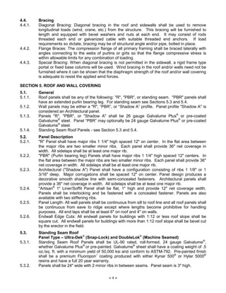 × 4 Ø
4.4. Bracing
4.4.1. Diagonal Bracing: Diagonal bracing in the roof and sidewalls shall be used to remove
longitudinal loads (wind, crane, etc.) from the structure. This bracing will be furnished to
length and equipped with bevel washers and nuts at each end. It may consist of rods
threaded each end or galvanized cable with suitable threaded end anchors. If load
requirements so dictate, bracing may be of structural angle and/or pipe, bolted in place.
4.4.2. Flange Braces: The compression flange of all primary framing shall be braced laterally with
angles connecting to the webs of purlins or girts so that the flange compressive stress is
within allowable limits for any combination of loading.
4.4.3. Special Bracing: When diagonal bracing is not permitted in the sidewall, a rigid frame type
portal or fixed base columns will be used. Wind bracing in the roof and/or walls need not be
furnished where it can be shown that the diaphragm strength of the roof and/or wall covering
is adequate to resist the applied wind forces.
SECTION 5. ROOF AND WALL COVERING
5.1. General
5.1.1. Roof panels shall be any of the following: "R", "PBR", or standing seam. "PBR" panels shall
have an extended purlin bearing leg. For standing seam see Sections 5.3 and 5.4.
5.1.2. Wall panels may be either a "R", “PBR”, or “Shadow A” profile. Panel profile "Shadow A" is
considered an Architectural panel.
5.1.3. Panels "R", "PBR", or "Shadow A" shall be 26 gauge Galvalume Plus®
or pre-coated
Galvalume®
steel. Panel “PBR” may optionally be 24 gauge Galvalume Plus®
or pre-coated
Galvalume®
steel.
5.1.4. Standing Seam Roof Panels - see Section 5.3 and 5.4.
5.2. Panel Description
5.2.1. "R" Panel shall have major ribs 1 1/4" high spaced 12" on center. In the flat area between
the major ribs are two smaller minor ribs. Each panel shall provide 36" net coverage in
width. All sidelaps shall be at least one major rib.
5.2.2. "PBR" (Purlin bearing leg) Panels shall have major ribs 1 1/4" high spaced 12" centers. In
the flat area between the major ribs are two smaller minor ribs. Each panel shall provide 36"
net coverage in width. All sidelaps shall be at least one major rib.
5.2.3. Architectural ("Shadow A") Panel shall have a configuration consisting of ribs 1 1/8" or 1
3/16" deep. Major corrugations shall be spaced 12" on center. Panel design produces a
decorative smooth shadow line with semi-concealed fasteners. Architectural panels shall
provide a 36" net coverage in width. All sidelaps shall be at least one major rib.
5.2.4. "Artisan®
1" Liner/Soffit Panel shall be flat, 1" high and provide 12" net coverage width.
Panels shall be interlocking and be fastened with a concealed fastener. Panels are also
available with two stiffening ribs.
5.2.5. Panel Length: All wall panels shall be continuous from sill to roof line and all roof panels shall
be continuous from eave to ridge except where lengths become prohibitive for handling
purposes. All end laps shall be at least 6" on roof and 4" on walls.
5.2.6. Endwall Edge Cuts: All endwall panels for buildings with 1:12 or less roof slope shall be
square cut. All endwall panels for buildings with more than 1:12 roof slope shall be bevel cut
by the erector in the field.
5.3. Standing Seam Roof
Panel Type – Ultra-Dek®
(Snap-Lock) and DoubleLok®
(Machine Seamed)
5.3.1. Standing Seam Roof Panels shall be UL-90 rated, roll-formed, 24 gauge Galvalume®
,
whether Galvalume Plus®
or pre-painted. Galvalume®
sheet shall have a coating weight of .5
oz./sq. ft. with a minimum yield of 50,000 ksi and conform to ASTM-792. Pre-painted finish
shall be a premium Fluoropon¨ coating produced with either Kynar 500®
or Hylar 5000®
resins and have a full 20 year warranty.
5.3.2. Panels shall be 24" wide with 2 minor ribs in between seams. Panel seam is 3" high.
 