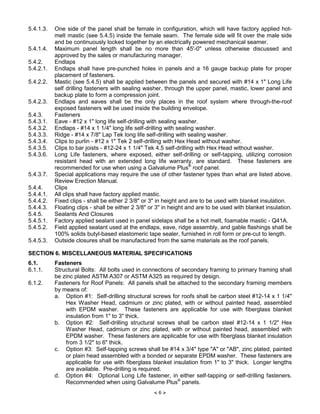 × 6 Ø
5.4.1.3. One side of the panel shall be female in configuration, which will have factory applied hot-
melt mastic (see 5.4.5) inside the female seam. The female side will fit over the male side
and be continuously locked together by an electrically powered mechanical seamer.
5.4.1.4. Maximum panel length shall be no more than 45'-0" unless otherwise discussed and
approved by the sales or manufacturing manager.
5.4.2. Endlaps
5.4.2.1. Endlaps shall have pre-punched holes in panels and a 16 gauge backup plate for proper
placement of fasteners.
5.4.2.2. Mastic (see 5.4.5) shall be applied between the panels and secured with #14 x 1" Long Life
self drilling fasteners with sealing washer, through the upper panel, mastic, lower panel and
backup plate to form a compression joint.
5.4.2.3. Endlaps and eaves shall be the only places in the roof system where through-the-roof
exposed fasteners will be used inside the building envelope.
5.4.3. Fasteners
5.4.3.1. Eave - #12 x 1" long life self-drilling with sealing washer.
5.4.3.2. Endlaps - #14 x 1 1/4" long life self-drilling with sealing washer.
5.4.3.3. Ridge - #14 x 7/8" Lap Tek long life self-drilling with sealing washer.
5.4.3.4. Clips to purlin - #12 x 1" Tek 2 self-drilling with Hex Head without washer.
5.4.3.5. Clips to bar joists - #12-24 x 1 1/4" Tek 4.5 self-drilling with Hex Head without washer.
5.4.3.6. Long Life fasteners, where exposed, either self-drilling or self-tapping, utilizing corrosion
resistant head with an extended long life warranty, are standard. These fasteners are
recommended for use when using a Galvalume Plus®
roof panel.
5.4.3.7. Special applications may require the use of other fastener types than what are listed above.
Review Erection Manual.
5.4.4. Clips
5.4.4.1. All clips shall have factory applied mastic.
5.4.4.2. Fixed clips - shall be either 2 3/8" or 3" in height and are to be used with blanket insulation.
5.4.4.3. Floating clips - shall be either 2 3/8" or 3" in height and are to be used with blanket insulation.
5.4.5. Sealants And Closures
5.4.5.1. Factory applied sealant used in panel sidelaps shall be a hot melt, foamable mastic - Q41A.
5.4.5.2. Field applied sealant used at the endlaps, eave, ridge assembly, and gable flashings shall be
100% solids butyl-based elastomeric tape sealer, furnished in roll form or pre-cut to length.
5.4.5.3. Outside closures shall be manufactured from the same materials as the roof panels.
SECTION 6. MISCELLANEOUS MATERIAL SPECIFICATIONS
6.1. Fasteners
6.1.1. Structural Bolts: All bolts used in connections of secondary framing to primary framing shall
be zinc plated ASTM A307 or ASTM A325 as required by design.
6.1.2. Fasteners for Roof Panels: All panels shall be attached to the secondary framing members
by means of:
a. Option #1: Self-drilling structural screws for roofs shall be carbon steel #12-14 x 1 1/4"
Hex Washer Head, cadmium or zinc plated, with or without painted head, assembled
with EPDM washer. These fasteners are applicable for use with fiberglass blanket
insulation from 1" to 3" thick.
b. Option #2: Self-drilling structural screws shall be carbon steel #12-14 x 1 1/2" Hex
Washer Head, cadmium or zinc plated, with or without painted head, assembled with
EPDM washer. These fasteners are applicable for use with fiberglass blanket insulation
from 3 1/2" to 6" thick.
c. Option #3: Self-tapping screws shall be #14 x 3/4" type "A" or "AB", zinc plated, painted
or plain head assembled with a bonded or separate EPDM washer. These fasteners are
applicable for use with fiberglass blanket insulation from 1" to 3" thick. Longer lengths
are available. Pre-drilling is required.
d. Option #4: Optional Long Life fastener, in either self-tapping or self-drilling fasteners.
Recommended when using Galvalume Plus®
panels.
 
