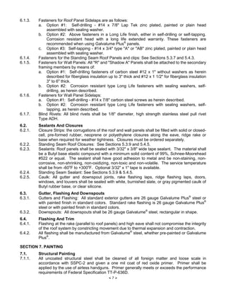 × 7 Ø
6.1.3. Fasteners for Roof Panel Sidelaps are as follows:
a. Option #1: Self-drilling - #14 x 7/8" Lap Tek zinc plated, painted or plain head
assembled with sealing washer.
b. Option #2: Above fasteners in a Long Life finish, either in self-drilling or self-tapping.
Corrosion resistant head with a long life extended warranty. These fasteners are
recommended when using Galvalume Plus®
panels.
c. Option #3: Self-tapping - #14 x 3/4" type "A" or "AB" zinc plated, painted or plain head
assembled with sealing washer.
6.1.4. Fasteners for the Standing Seam Roof Panels and clips: See Sections 5.3.7 and 5.4.3.
6.1.5. Fasteners for Wall Panels: All "R" and "Shadow A" Panels shall be attached to the secondary
framing members by means of:
a. Option #1: Self-drilling fasteners of carbon steel #12 x 1" without washers as herein
described for fiberglass insulation up to 3" thick and #12 x 1 1/2" for fiberglass insulation
3" to 6" thick.
b. Option #2: Corrosion resistant type Long Life fasteners with sealing washers, self-
drilling, as herein described.
6.1.6. Fasteners for Wall Panel Sidelaps:
a. Option #1: Self-drilling - #14 x 7/8" carbon steel screws as herein described.
b. Option #2: Corrosion resistant type Long Life fasteners with sealing washers, self-
tapping, as herein described.
6.1.7. Blind Rivets: All blind rivets shall be 1/8" diameter, high strength stainless steel pull rivet
Type ADH.
6.2. Sealants And Closures
6.2.1. Closure Strips: the corrugations of the roof and wall panels shall be filled with solid or closed-
cell, pre-formed rubber, neoprene or polyethylene closures along the eave, ridge rake or
base when required for weather tightness. Closures must be ordered separately.
6.2.2. Standing Seam Roof Closures: See Sections 5.3.9 and 5.4.5.
6.2.3. Sealants: Roof panels shall be sealed with 3/32" x 3/8" wide tape sealant. The material shall
be a Butyl base elastic compound with a minimum solid content of 99%, Schnee-Moorehead
#522 or equal. The sealant shall have good adhesion to metal and be non-staining, non-
corrosive, non-shrinking, non-oxidizing, non-toxic and non-volatile. The service temperature
shall be from -60o
F to +300o
F. Optional 3/32" x 1" tape is available.
6.2.4. Standing Seam Sealant: See Sections 5.3.9 & 5.4.5.
6.2.5. Caulk: All gutter and downspout joints, rake flashing laps, ridge flashing laps, doors,
windows, and louvers shall be sealed with white, burnished slate, or gray pigmented caulk of
Butyl rubber base, or clear silicone.
6.3. Gutter, Flashing And Downspouts
6.3.1. Gutters and Flashing: All standard exterior gutters are 26 gauge Galvalume Plus®
steel or
with painted finish in standard colors. Standard rake flashing is 26 gauge Galvalume Plus®
steel or with painted finish in standard colors.
6.3.2. Downspouts: All downspouts shall be 26 gauge Galvalume®
steel, rectangular in shape.
6.4. Flashing And Trim
6.4.1. Flashing at the rake (parallel to roof panels) and high eave shall not compromise the integrity
of the roof system by constricting movement due to thermal expansion and contraction.
6.4.2. All flashing shall be manufactured from Galvalume®
steel, whether pre-painted or Galvalume
Plus®
.
SECTION 7. PAINTING
7.1. Structural Painting
7.1.1. All uncoated structural steel shall be cleaned of all foreign matter and loose scale in
accordance with SSPC-2 and given a one mil coat of red oxide primer. Primer shall be
applied by the use of airless handguns. Primer generally meets or exceeds the performance
requirements of Federal Specification TT-P-636D.
 