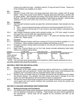 × 9 Ø
screens and riveted end caps. Ventilators shall be 10' long and have 9" throat. Twelve inch
throat ventilators are available as an option.
8.5. Louvers
8.5.1. Standard Louvers shall have a 26 gauge galvanized steel frame, painted, with 26 gauge
blades. Heavy Duty Louver frames shall be 18 gauge galvanized steel frame, painted, with
20 gauge blades. Both Standard and Heavy Duty louvers shall be self-framing and self-
flashing. They shall be equipped with adjustable or fixed blades as specified. Nominal sizes
shall be 2'-0" x 2'-0", 3'-0" x 2'-0", 3'-0" x 3'-0" 4'-0" x 3'-0", and 3'-0" x 4'-0".
8.6. Skylights
8.6.1. High Strength translucent panels are glass fiber reinforced polyester, high strength and may
be either:
a. Type 1, structural (general purpose) conforming to commercial standard CS-214-57 or
b. Type II, having a burning rate of 2" per minute or less when tested in accordance with
UL R3870A.
8.6.2. High strength translucent panels match standard profiles, are 1/16" thick, weight 8 ounces
per square foot, and are white with a granitized top surface.
8.6.3. Insulated translucent panels are available in Type 1, "R" panel and Standing Seam panel
profiles only. Please inquire.
8.7. Insulation
8.7.1. Fiberglass Blanket Insulation shall have a density of 0.75 pcf and shall be available in 3", and
4" thickness. (Other insulation systems are available with thickness up to 8").
8.7.2. Fiberglass insulation facings shall be laminated on one side with one of the facings as shown
in chart below.
8.7.3. Rigid Foam Thermal Blocks are cut from high density extruded polystyrene board stock,
having a UL 25 flame spread rating.
Facing 3.2 Mil Vinyl Vinyl Scrim Foil Foil Scrim Kraft
Color White Eg. Wh. Textured White Aluminum Painted White
Flame Spread* 25 25 25 25 25
Perm Rating 1.3 1.3 .02 .02 .02
Surface Temp Min. 0o
F 0o
F 20o
F -10o
F -10o
F
* NOTE: The numerical flame spread rating is not intended to reflect hazards presented by this or
any other material under actual fire conditions.
SECTION 9. ERECTION AND INSTALLATION
9.1. Erection and Installation
9.1.1. The erection of the metal building components shall be performed by a qualified erector,
using proper tools and equipment. Erector shall follow good, sound, safe procedures and
guidelines and in accordance with any applicable federal, state or local laws.
9.1.2. Erection of the roof system shall be in complete accordance with the Manufacturer's Safety
and Erection Manual. Any deviation from this manual could result in damage to the roof
system, for which Manufacturer will not be liable for repair or replacement.
9.1.3. The erection manual shall include procedures and trim design variations to accommodate the
out-of square and out-of plumb conditions that sometimes occur during the erection and
construction process.
SECTION 10. BUILDING ANCHORAGE AND FOUNDATIONS
10.1. Building Anchorage and Foundations
10.1.1. The building anchor bolts shall be designed to resist the maximum column reactions resulting
from the specified combinations of loadings. These designs and sizes shall be specified by
the manufacturer. Anchor bolts will be supplied by the contractor and NOT by the
manufacturer.
 