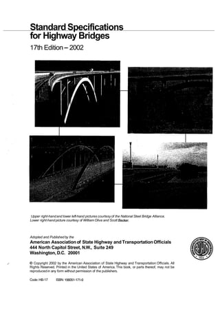 StandardSpecifications
for Highway Bridges
17th Edition-2002
Upper right-handand lower left-hand pictures courtesyof the National Steel Bridge Alliance.
Lower right-handpicture courtesy of William Oliva and Scott Becker.
Adopted and Publishedby the
American Association of State Highway and TransportationOfficials
444 North Capitol Street, N.W., Suite 249
Washington, D.C. 20001
,
' O Copyright 2002 by the American Association of State Highway and Transportation Officials. All
Rights Reserved. Printed in the United States of America. This book, or parts thereof, may not be
reproducedin any form without permission of the publishers.
Code: HB-17 ISBN: 156051-171-0
 