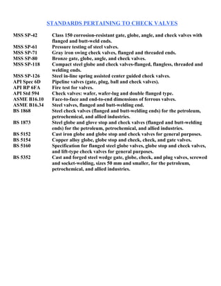 STANDARDS PERTAINING TO CHECK VALVES 
MSS SP-42 Class 150 corrosion-resistant gate, globe, angle, and check valves with 
flanged and butt-weld ends. 
MSS SP-61 Pressure testing of steel valves. 
MSS SP-71 Gray iron swing check valves, flanged and threaded ends. 
MSS SP-80 Bronze gate, globe, angle, and check valves. 
MSS SP-118 Compact steel globe and check valves-flanged, flangless, threaded and 
welding ends. 
MSS SP-126 Steel in-line spring assisted center guided check valves. 
API Spec 6D Pipeline valves (gate, plug, ball and check valves). 
API RP 6FA Fire test for valves. 
API Std 594 Check valves: wafer, wafer-lug and double flanged type. 
ASME B16.10 Face-to-face and end-to-end dimensions of ferrous valves. 
ASME B16.34 Steel valves, flanged and butt-welding end. 
BS 1868 Steel check valves (flanged and butt-welding ends) for the petroleum, 
petrochemical, and allied industries. 
BS 1873 Steel globe and glove stop and check valves (flanged and butt-welding 
ends) for the petroleum, petrochemical, and allied industries. 
BS 5152 Cast iron globe and globe stop and check valves for general purposes. 
BS 5154 Copper alloy globe, globe stop and check, check, and gate valves. 
BS 5160 Specification for flanged steel globe valves, globe stop and check valves, 
and lift-type check valves for general purposes. 
BS 5352 Cast and forged steel wedge gate, globe, check, and plug valves, screwed 
and socket-welding, sizes 50 mm and smaller, for the petroleum, 
petrochemical, and allied industries. 
 