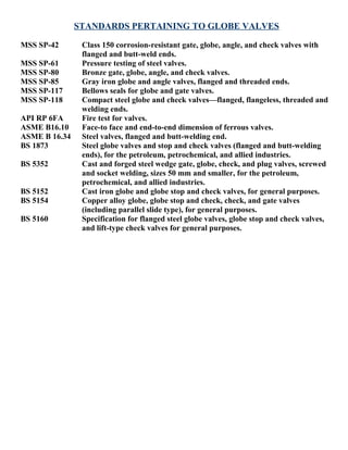 STANDARDS PERTAINING TO GLOBE VALVES 
MSS SP-42 Class 150 corrosion-resistant gate, globe, angle, and check valves with 
flanged and butt-weld ends. 
MSS SP-61 Pressure testing of steel valves. 
MSS SP-80 Bronze gate, globe, angle, and check valves. 
MSS SP-85 Gray iron globe and angle valves, flanged and threaded ends. 
MSS SP-117 Bellows seals for globe and gate valves. 
MSS SP-118 Compact steel globe and check valves—flanged, flangeless, threaded and 
welding ends. 
API RP 6FA Fire test for valves. 
ASME B16.10 Face-to face and end-to-end dimension of ferrous valves. 
ASME B 16.34 Steel valves, flanged and butt-welding end. 
BS 1873 Steel globe valves and stop and check valves (flanged and butt-welding 
ends), for the petroleum, petrochemical, and allied industries. 
BS 5352 Cast and forged steel wedge gate, globe, check, and plug valves, screwed 
and socket welding, sizes 50 mm and smaller, for the petroleum, 
petrochemical, and allied industries. 
BS 5152 Cast iron globe and globe stop and check valves, for general purposes. 
BS 5154 Copper alloy globe, globe stop and check, check, and gate valves 
(including parallel slide type), for general purposes. 
BS 5160 Specification for flanged steel globe valves, globe stop and check valves, 
and lift-type check valves for general purposes. 
 