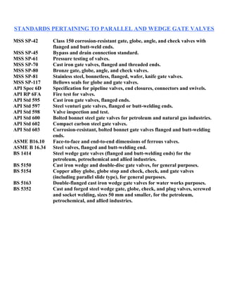 STANDARDS PERTAINING TO PARALLEL AND WEDGE GATE VALVES 
MSS SP-42 Class 150 corrosion-resistant gate, globe, angle, and check valves with 
flanged and butt-weld ends. 
MSS SP-45 Bypass and drain connection standard. 
MSS SP-61 Pressure testing of valves. 
MSS SP-70 Cast iron gate valves, flanged and threaded ends. 
MSS SP-80 Bronze gate, globe, angle, and check valves. 
MSS SP-81 Stainless steel, bonnetless, flanged, wafer, knife gate valves. 
MSS SP-117 Bellows seals for globe and gate valves. 
API Spec 6D Specification for pipeline valves, end closures, connectors and swivels. 
API RP 6FA Fire test for valves. 
API Std 595 Cast iron gate valves, flanged ends. 
API Std 597 Steel venturi gate valves, flanged or butt-welding ends. 
API Std 598 Valve inspection and test. 
API Std 600 Bolted bonnet steel gate valves for petroleum and natural gas industries. 
API Std 602 Compact carbon steel gate valves. 
API Std 603 Corrosion-resistant, bolted bonnet gate valves flanged and butt-welding 
ends. 
ASME B16.10 Face-to-face and end-to-end dimensions of ferrous valves. 
ASME B 16.34 Steel valves, flanged and butt-welding end. 
BS 1414 Steel wedge gate valves (flanged and butt-welding ends) for the 
petroleum, petrochemical and allied industries. 
BS 5150 Cast iron wedge and double-disc gate valves, for general purposes. 
BS 5154 Copper alloy globe, globe stop and check, check, and gate valves 
(including parallel slide type), for general purposes. 
BS 5163 Double-flanged cast iron wedge gate valves for water works purposes. 
BS 5352 Cast and forged steel wedge gate, globe, check, and plug valves, screwed 
and socket welding, sizes 50 mm and smaller, for the petroleum, 
petrochemical, and allied industries. 
 