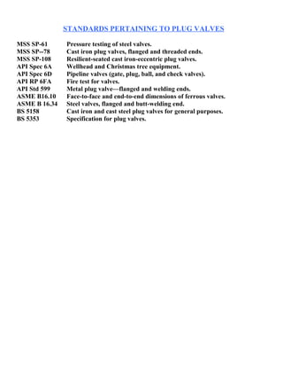 STANDARDS PERTAINING TO PLUG VALVES 
MSS SP-61 Pressure testing of steel valves. 
MSS SP--78 Cast iron plug valves, flanged and threaded ends. 
MSS SP-108 Resilient-seated cast iron-eccentric plug valves. 
API Spec 6A Wellhead and Christmas tree equipment. 
API Spec 6D Pipeline valves (gate, plug, ball, and check valves). 
API RP 6FA Fire test for valves. 
API Std 599 Metal plug valve—flanged and welding ends. 
ASME B16.10 Face-to-face and end-to-end dimensions of ferrous valves. 
ASME B 16.34 Steel valves, flanged and butt-welding end. 
BS 5158 Cast iron and cast steel plug valves for general purposes. 
BS 5353 Specification for plug valves. 
 