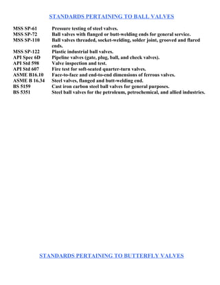 STANDARDS PERTAINING TO BALL VALVES 
MSS SP-61 Pressure testing of steel valves. 
MSS SP-72 Ball valves with flanged or butt-welding ends for general service. 
MSS SP-110 Ball valves threaded, socket-welding, solder joint, grooved and flared 
ends. 
MSS SP-122 Plastic industrial ball valves. 
API Spec 6D Pipeline valves (gate, plug, ball, and check valves). 
API Std 598 Valve inspection and test. 
API Std 607 Fire test for soft-seated quarter-turn valves. 
ASME B16.10 Face-to-face and end-to-end dimensions of ferrous valves. 
ASME B 16.34 Steel valves, flanged and butt-welding end. 
BS 5159 Cast iron carbon steel ball valves for general purposes. 
BS 5351 Steel ball valves for the petroleum, petrochemical, and allied industries. 
STANDARDS PERTAINING TO BUTTERFLY VALVES 
 