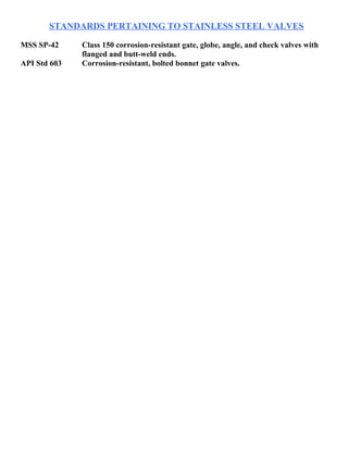 STANDARDS PERTAINING TO STAINLESS STEEL VALVES 
MSS SP-42 Class 150 corrosion-resistant gate, globe, angle, and check valves with 
flanged and butt-weld ends. 
API Std 603 Corrosion-resistant, bolted bonnet gate valves. 
 