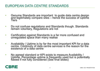 2 CBRE DCS PRESENTATION
EUROPEAN DATA CENTRE STANDARDS
• Genuine Standards are important to guide data centre design
and l...