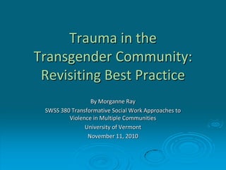 Trauma in the
Transgender Community:
Revisiting Best Practice
By Morganne Ray
SWSS 380 Transformative Social Work Approaches to
Violence in Multiple Communities
University of Vermont
November 11, 2010
 