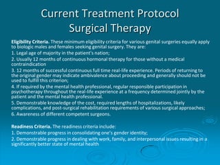 Current Treatment Protocol
Surgical Therapy
Eligibility Criteria. These minimum eligibility criteria for various genital surgeries equally apply
to biologic males and females seeking genital surgery. They are:
1. Legal age of majority in the patient's nation;
2. Usually 12 months of continuous hormonal therapy for those without a medical
contraindication
3. 12 months of successful continuous full time real-life experience. Periods of returning to
the original gender may indicate ambivalence about proceeding and generally should not be
used to fulfill this criterion;
4. If required by the mental health professional, regular responsible participation in
psychotherapy throughout the real-life experience at a frequency determined jointly by the
patient and the mental health professional.
5. Demonstrable knowledge of the cost, required lengths of hospitalizations, likely
complications, and post-surgical rehabilitation requirements of various surgical approaches;
6. Awareness of different competent surgeons.
Readiness Criteria. The readiness criteria include:
1. Demonstrable progress in consolidating one’s gender identity;
2. Demonstrable progress in dealing with work, family, and interpersonal issues resulting in a
significantly better state of mental health
 