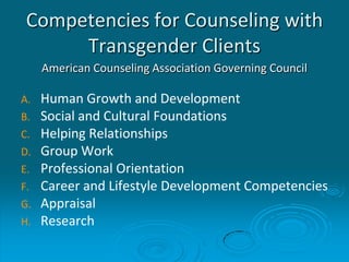 Competencies for Counseling with
Transgender Clients
American Counseling Association Governing Council
A. Human Growth and Development
B. Social and Cultural Foundations
C. Helping Relationships
D. Group Work
E. Professional Orientation
F. Career and Lifestyle Development Competencies
G. Appraisal
H. Research
 