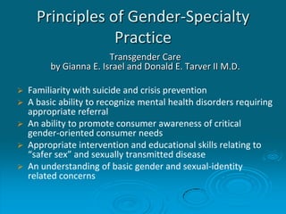 Principles of Gender-Specialty
Practice
Transgender Care
by Gianna E. Israel and Donald E. Tarver II M.D.
 Familiarity with suicide and crisis prevention
 A basic ability to recognize mental health disorders requiring
appropriate referral
 An ability to promote consumer awareness of critical
gender-oriented consumer needs
 Appropriate intervention and educational skills relating to
“safer sex” and sexually transmitted disease
 An understanding of basic gender and sexual-identity
related concerns
 