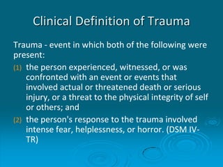 Clinical Definition of Trauma
Trauma - event in which both of the following were
present:
(1) the person experienced, witnessed, or was
confronted with an event or events that
involved actual or threatened death or serious
injury, or a threat to the physical integrity of self
or others; and
(2) the person's response to the trauma involved
intense fear, helplessness, or horror. (DSM IV-
TR)
 