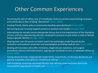 Other Common Experiences
 Perceiving the lack of safety, fear of transphobic violence and decreased feelings of power
and control due to fear of being “discovered” (Dean, 2000)
 Loosing friends, family, jobs or community standing upon disclosure (Israel, 1997)
 Not having access to social support systems or positive role models (Burdge, 2007)
 Internalizing the socially constructed gender binary due to the expectations of the Standards
of Care, and thus experiencing extreme intrapsychic pressure to pick either a male or female
body or gender identity (Burdge, 2007)
 Altering their own life stories to better match the pathologic model favored by the
institution and academic physicians and psychologists providing medical care (Israel, 1997)
 Dealing with providers who offer hormones, illegal silicone injections, and surgical
procedures without informed consent, appropriate standards of care, or adequate follow-up
(Dean, 2000)
 Facing refusal to treat, inappropriate intake forms, insensitivity, involuntary disclosure and
general trasphobic atmospheres in healthcare settings (Xavier, 2000)
 Self-mutilating, accessing unlicensed doctors and utilizing street hormones due to the
inaccessibility appropriate of health care (Burdge, 2007)
 