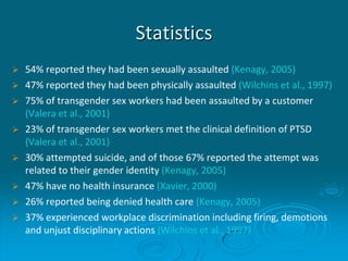 Statistics
 54% reported they had been sexually assaulted (Kenagy, 2005)
 47% reported they had been physically assaulted (Wilchins et al., 1997)
 75% of transgender sex workers had been assaulted by a customer
(Valera et al., 2001)
 23% of transgender sex workers met the clinical definition of PTSD
(Valera et al., 2001)
 30% attempted suicide, and of those 67% reported the attempt was
related to their gender identity (Kenagy, 2005)
 47% have no health insurance (Xavier, 2000)
 26% reported being denied health care (Kenagy, 2005)
 37% experienced workplace discrimination including firing, demotions
and unjust disciplinary actions (Wilchins et al., 1997)
 