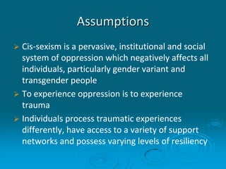 Assumptions
 Cis-sexism is a pervasive, institutional and social
system of oppression which negatively affects all
individuals, particularly gender variant and
transgender people
 To experience oppression is to experience
trauma
 Individuals process traumatic experiences
differently, have access to a variety of support
networks and possess varying levels of resiliency
 