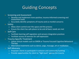 Guiding Concepts
 Screening and Assessment
 Develop and implement trans-positive, trauma-informed screening and
assessment tools
 Accurately identify symptoms of trauma and co-morbid concerns
 Safety
 Allow client control over the space and the process
 Ensure the client has safe places to be and all basic needs are met
 Self-Care
 Facilitate learning self regulation and sensory integration practices
 Facilitate access of avenues for self expression
 Trauma-Specific Treatment
 Utilize clinical models such as EMDR or Trauma Focused Cognitive Behavioral
Therapy
 Alternative treatments such as dance, yoga, massage, art or meditation
 Self Advocacy
 Empower clients to participate in activism and community building
 Provide opportunities for client to “fight back” against the trauma
 