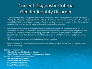 Current Diagnostic Criteria
Gender Identity Disorder
A. A strong and persistent cross-gender identification (not merely a desire for any perceived cultural advantages
of being the other sex)… In adolescents and adults, the disturbance is manifested by symptoms such as a stated
desire to be the other sex, frequent passing as the other sex, desire to live or be treated as the other sex, or the
conviction that he or she has the typical feelings and reactions of the other sex.
B. Persistent discomfort with his or her sex or sense of inappropriateness in the gender role of that sex… In
adolescents and adults, the disturbance is manifested by symptoms such as preoccupation with getting rid of
primary and secondary sex characteristics (e.g., request for hormones, surgery, or other procedures to
physically alter sexual characteristics to simulate the other sex) or belief that he or she was born the wrong
sex.
C. The disturbance is not concurrent with a physical intersex condition.
D. The disturbance causes clinically significant distress or impairment in social, occupational, or other important
areas of functioning.
Code based on current age:
302.6 Gender Identity Disorder in Children
302.85 Gender Identity Disorder in Adolescents or Adults
Specify if (for sexually mature individuals):
Sexually Attracted to Males
Sexually Attracted to Females
Sexually Attracted to Both
Sexually Attracted to Neither
 