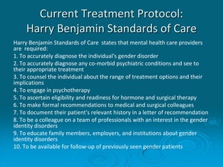 Current Treatment Protocol:
Harry Benjamin Standards of Care
Harry Benjamin Standards of Care states that mental health care providers
are required:
1. To accurately diagnose the individual's gender disorder
2. To accurately diagnose any co-morbid psychiatric conditions and see to
their appropriate treatment
3. To counsel the individual about the range of treatment options and their
implications
4. To engage in psychotherapy
5. To ascertain eligibility and readiness for hormone and surgical therapy
6. To make formal recommendations to medical and surgical colleagues
7. To document their patient's relevant history in a letter of recommendation
8. To be a colleague on a team of professionals with an interest in the gender
identity disorders
9. To educate family members, employers, and institutions about gender
identity disorders
10. To be available for follow-up of previously seen gender patients
 