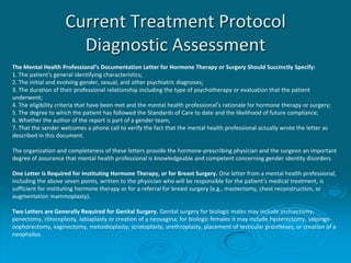 Current Treatment Protocol
Diagnostic Assessment
The Mental Health Professional’s Documentation Letter for Hormone Therapy or Surgery Should Succinctly Specify:
1. The patient's general identifying characteristics;
2. The initial and evolving gender, sexual, and other psychiatric diagnoses;
3. The duration of their professional relationship including the type of psychotherapy or evaluation that the patient
underwent;
4. The eligibility criteria that have been met and the mental health professional’s rationale for hormone therapy or surgery;
5. The degree to which the patient has followed the Standards of Care to date and the likelihood of future compliance;
6. Whether the author of the report is part of a gender team;
7. That the sender welcomes a phone call to verify the fact that the mental health professional actually wrote the letter as
described in this document.
The organization and completeness of these letters provide the hormone-prescribing physician and the surgeon an important
degree of assurance that mental health professional is knowledgeable and competent concerning gender identity disorders.
One Letter is Required for Instituting Hormone Therapy, or for Breast Surgery. One letter from a mental health professional,
including the above seven points, written to the physician who will be responsible for the patient’s medical treatment, is
sufficient for instituting hormone therapy or for a referral for breast surgery (e.g., mastectomy, chest reconstruction, or
augmentation mammoplasty).
Two Letters are Generally Required for Genital Surgery. Genital surgery for biologic males may include orchiectomy,
penectomy, clitoroplasty, labiaplasty or creation of a neovagina; for biologic females it may include hysterectomy, salpingo-
oophorectomy, vaginectomy, metoidioplasty, scrotoplasty, urethroplasty, placement of testicular prostheses, or creation of a
neophallus.
 