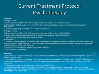 Current Treatment Protocol
Psychotherapy
Activities:
Biological Males:
1. Cross-dressing: unobtrusively with undergarments; unisexually; or in a feminine fashion;
2. Changing the body through: hair removal through electrolysis or body waxing; minor plastic cosmetic surgical
procedures;
3. Increasing grooming, wardrobe, and vocal expression skills.
Biological Females:
1. Cross-dressing: unobtrusively with undergarments, unisexually, or in a masculine fashion;
2. Changing the body through breast binding, weight lifting, applying theatrical facial hair;
3. Padding underpants or wearing a penile prosthesis.
Both Genders:
1. Learning about transgender phenomena from: support groups and gender networks, communication with peers via the
Internet, studying these Standards of Care, relevant lay and professional literatures about legal rights pertaining to work,
relationships, and public cross-dressing;
2. Involvement in recreational activities of the desired gender;
3. Episodic cross-gender living.
Processes:
1. Acceptance of personal homosexual or bisexual fantasies and behaviors (orientation) as distinct from gender identity and
gender role aspirations;
2. Acceptance of the need to maintain a job, provide for the emotional needs of children, honor a spousal commitment, or
not to distress a family member as currently having a higher priority than the personal wish for constant cross-gender
expression;
3. Integration of male and female gender awareness into daily living;
4. Identification of the triggers for increased cross-gender yearnings and effectively attending to them; for instance,
developing better self-protective, self-assertive, and vocational skills to advance at work and resolve interpersonal struggles
to strengthen key relationships.
 