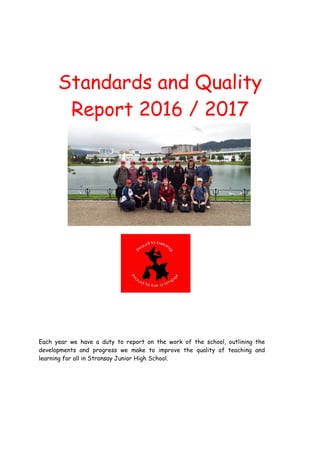 Standards and Quality
Report 2016 / 2017
Each year we have a duty to report on the work of the school, outlining the
developments and progress we make to improve the quality of teaching and
learning for all in Stronsay Junior High School.
 