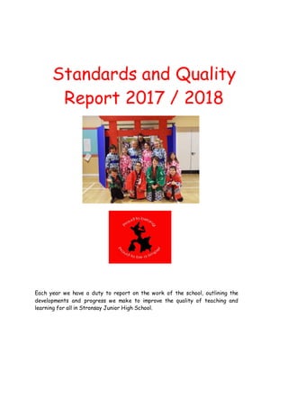 Standards and Quality
Report 2017 / 2018
Each year we have a duty to report on the work of the school, outlining the
developments and progress we make to improve the quality of teaching and
learning for all in Stronsay Junior High School.
 