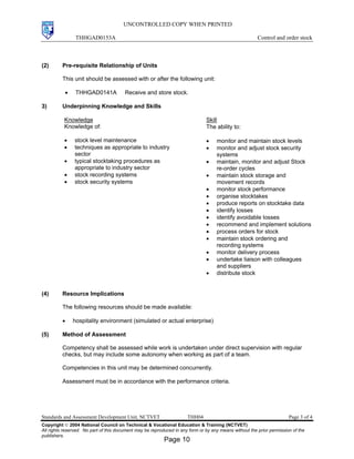 UNCONTROLLED COPY WHEN PRINTED
THHGAD0153A Control and order stock
Standards and Assessment Development Unit, NCTVET THH04 Page 3 of 4
Copyright  2004 National Council on Technical & Vocational Education & Training (NCTVET)
All rights reserved. No part of this document may be reproduced in any form or by any means without the prior permission of the
publishers.
(2) Pre-requisite Relationship of Units
This unit should be assessed with or after the following unit:
• THHGAD0141A Receive and store stock.
3) Underpinning Knowledge and Skills
Knowledge
Knowledge of:
• stock level maintenance
• techniques as appropriate to industry
sector
• typical stocktaking procedures as
appropriate to industry sector
• stock recording systems
• stock security systems
Skill
The ability to:
• monitor and maintain stock levels
• monitor and adjust stock security
systems
• maintain, monitor and adjust Stock
re-order cycles
• maintain stock storage and
movement records
• monitor stock performance
• organise stocktakes
• produce reports on stocktake data
• identify losses
• identify avoidable losses
• recommend and implement solutions
• process orders for stock
• maintain stock ordering and
recording systems
• monitor delivery process
• undertake liaison with colleagues
and suppliers
• distribute stock
(4) Resource Implications
The following resources should be made available:
• hospitality environment (simulated or actual enterprise)
(5) Method of Assessment
Competency shall be assessed while work is undertaken under direct supervision with regular
checks, but may include some autonomy when working as part of a team.
Competencies in this unit may be determined concurrently.
Assessment must be in accordance with the performance criteria.
Page 10
 