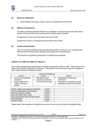UNCONTROLLED COPY WHEN PRINTED
THHGAD0141A Receive and store stock
Standards and Assessment Development Unit, NCTVET THH09 Page 3 of 3
Copyright  2009 National Council on Technical & Vocational Education & Training (NCTVET)
All rights reserved. No part of this document may be reproduced in any form or by any means without the prior permission of the
publishers.
(4) Resource Implications
• record keeping instruments, stocks, Actual or simulated work environment
(5) Method of Assessment
Competency shall be assessed while work is undertaken under direct supervision with regular
checks, but may include some autonomy when working as part of a team.
Competencies in this unit may be determined concurrently.
Assessment must be in accordance with the performance criteria.
(6) Context of Assessment
This unit must be assessed through practical demonstration on-the-job or in a simulated work
Place environment where stock receiving and storage can be demonstrated.
This should be supported by assessment of underpinning knowledge.
CRITICAL EMPLOYABILITY SKILLS
Three levels of performance denote level of competency required to perform a task. These levels do not
relate to the NCTVET Qualification Framework. They relate to the seven areas of generic competency
that underpin effective workplace practices.
Levels of Competency
Level 1. Level 2. Level 3.
• Carries out established
processes
• Makes judgement of
quality using given
criteria
• Manages process
• Selects the criteria for
the evaluation process
• Establishes principles and
procedures
• Evaluates and reshapes process
• Establishes criteria for evaluation
Collect, analyse and organise information Level 1
Communicate ideas and information Level 2
Plan and organise activities Level 1
Work with others and in team Level 1
Use mathematical ideas and techniques Level 1
Solve problems Level 1
Use technology Level 1
Please refer to the Assessment Guidelines for advice on how to use the Critical Employability Skills.
Page 3
 