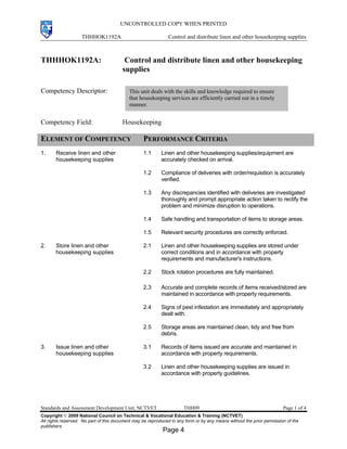 UNCONTROLLED COPY WHEN PRINTED
THHHOK1192A Control and distribute linen and other housekeeping supplies
Standards and Assessment Development Unit, NCTVET THH09 Page 1 of 4
Copyright  2009 National Council on Technical & Vocational Education & Training (NCTVET)
All rights reserved. No part of this document may be reproduced in any form or by any means without the prior permission of the
publishers.
THHHOK1192A: Control and distribute linen and other housekeeping
supplies
Competency Descriptor:
Competency Field: Housekeeping
ELEMENT OF COMPETENCY PERFORMANCE CRITERIA
1. Receive linen and other
housekeeping supplies
1.1 Linen and other housekeeping supplies/equipment are
accurately checked on arrival.
1.2 Compliance of deliveries with order/requisition is accurately
verified.
1.3 Any discrepancies identified with deliveries are investigated
thoroughly and prompt appropriate action taken to rectify the
problem and minimize disruption to operations.
1.4 Safe handling and transportation of items to storage areas.
1.5 Relevant security procedures are correctly enforced.
2. Store linen and other
housekeeping supplies
2.1 Linen and other housekeeping supplies are stored under
correct conditions and in accordance with property
requirements and manufacturer's instructions.
2.2 Stock rotation procedures are fully maintained.
2.3 Accurate and complete records of items received/stored are
maintained in accordance with property requirements.
2.4 Signs of pest infestation are immediately and appropriately
dealt with.
2.5 Storage areas are maintained clean, tidy and free from
debris.
3. Issue linen and other
housekeeping supplies
3.1 Records of items issued are accurate and maintained in
accordance with property requirements.
3.2 Linen and other housekeeping supplies are issued in
accordance with property guidelines.
This unit deals with the skills and knowledge required to ensure
that housekeeping services are efficiently carried out in a timely
manner.
Page 4
 