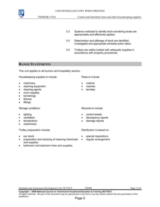 UNCONTROLLED COPY WHEN PRINTED
THHHOK1192A Control and distribute linen and other housekeeping supplies
Standards and Assessment Development Unit, NCTVET THH09 Page 2 of 4
Copyright  2009 National Council on Technical & Vocational Education & Training (NCTVET)
All rights reserved. No part of this document may be reproduced in any form or by any means without the prior permission of the
publishers.
3.3 Systems instituted to identify stock reordering levels are
appropriately and effectively applied.
3.4 Deterioration and pilferage of stock are identified,
investigated and appropriate remedial action taken.
3.5 Trolleys are safely loaded with adequate supplies in
accordance with property procedures.
RANGE STATEMENTS
This unit applies to all tourism and hospitality sectors.
Housekeeping supplies to include:
• machinery
• cleaning equipment
• cleaning agents
• room supplies
• furnishings
• fixtures
• fittings
Pests to include:
• rodents
• roaches
• termites
Storage conditions:
• lighting
• ventilation
• temperature
• cleanliness
Records to include:
• control sheets
• discrepancy reports
• damage reports
Trolley preparation include:
• par stock
• preparation and stocking of cleaning chemicals
and supplies
• bathroom and bedroom linen and supplies
Distribution is based on:
• special requisitions
• regular arrangement
Page 5
 