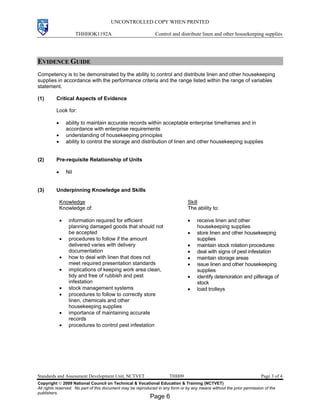 UNCONTROLLED COPY WHEN PRINTED
THHHOK1192A Control and distribute linen and other housekeeping supplies
Standards and Assessment Development Unit, NCTVET THH09 Page 3 of 4
Copyright  2009 National Council on Technical & Vocational Education & Training (NCTVET)
All rights reserved. No part of this document may be reproduced in any form or by any means without the prior permission of the
publishers.
EVIDENCE GUIDE
Competency is to be demonstrated by the ability to control and distribute linen and other housekeeping
supplies in accordance with the performance criteria and the range listed within the range of variables
statement.
(1) Critical Aspects of Evidence
Look for:
• ability to maintain accurate records within acceptable enterprise timeframes and in
accordance with enterprise requirements
• understanding of housekeeping principles
• ability to control the storage and distribution of linen and other housekeeping supplies
(2) Pre-requisite Relationship of Units
• Nil
(3) Underpinning Knowledge and Skills
Knowledge
Knowledge of:
• information required for efficient
planning damaged goods that should not
be accepted
• procedures to follow if the amount
delivered varies with delivery
documentation
• how to deal with linen that does not
meet required presentation standards
• implications of keeping work area clean,
tidy and free of rubbish and pest
infestation
• stock management systems
• procedures to follow to correctly store
linen, chemicals and other
housekeeping supplies
• importance of maintaining accurate
records
• procedures to control pest infestation
Skill
The ability to:
• receive linen and other
housekeeping supplies
• store linen and other housekeeping
supplies
• maintain stock rotation procedures
• deal with signs of pest infestation
• maintain storage areas
• issue linen and other housekeeping
supplies
• identify deterioration and pilferage of
stock
• load trolleys
Page 6
 