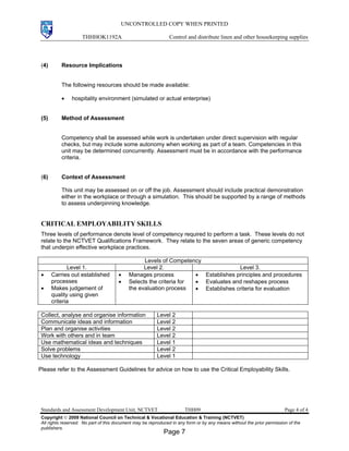UNCONTROLLED COPY WHEN PRINTED
THHHOK1192A Control and distribute linen and other housekeeping supplies
Standards and Assessment Development Unit, NCTVET THH09 Page 4 of 4
Copyright  2009 National Council on Technical & Vocational Education & Training (NCTVET)
All rights reserved. No part of this document may be reproduced in any form or by any means without the prior permission of the
publishers.
(4) Resource Implications
The following resources should be made available:
• hospitality environment (simulated or actual enterprise)
(5) Method of Assessment
Competency shall be assessed while work is undertaken under direct supervision with regular
checks, but may include some autonomy when working as part of a team. Competencies in this
unit may be determined concurrently. Assessment must be in accordance with the performance
criteria.
(6) Context of Assessment
This unit may be assessed on or off the job. Assessment should include practical demonstration
either in the workplace or through a simulation. This should be supported by a range of methods
to assess underpinning knowledge.
CRITICAL EMPLOYABILITY SKILLS
Three levels of performance denote level of competency required to perform a task. These levels do not
relate to the NCTVET Qualifications Framework. They relate to the seven areas of generic competency
that underpin effective workplace practices.
Levels of Competency
Level 1. Level 2. Level 3.
• Carries out established
processes
• Makes judgement of
quality using given
criteria
• Manages process
• Selects the criteria for
the evaluation process
• Establishes principles and procedures
• Evaluates and reshapes process
• Establishes criteria for evaluation
Collect, analyse and organise information Level 2
Communicate ideas and information Level 2
Plan and organise activities Level 2
Work with others and in team Level 2
Use mathematical ideas and techniques Level 1
Solve problems Level 2
Use technology Level 1
Please refer to the Assessment Guidelines for advice on how to use the Critical Employability Skills.
Page 7
 