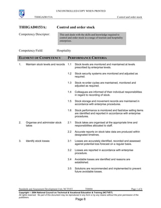 UNCONTROLLED COPY WHEN PRINTED
THHGAD0153A Control and order stock
Standards and Assessment Development Unit, NCTVET THH04 Page 1 of 4
Copyright  2004 National Council on Technical & Vocational Education & Training (NCTVET)
All rights reserved. No part of this document may be reproduced in any form or by any means without the prior permission of the
publishers.
THHGAD0153A: Control and order stock
Competency Descriptor:
Competency Field: Hospitality
ELEMENT OF COMPETENCY PERFORMANCE CRITERIA
1. Maintain stock levels and records 1.1 Stock levels are monitored and maintained at levels
prescribed by enterprise levels.
1.2 Stock security systems are monitored and adjusted as
required.
1.3 Stock re-order cycles are maintained, monitored and
adjusted as required.
1.4 Colleagues are informed of their individual responsibilities
in regard to recording of stock.
1.5 Stock storage and movement records are maintained in
accordance with enterprise procedures.
1.6 Stock performance is monitored and fast/slow selling items
are identified and reported in accordance with enterprise
procedures.
2. Organise and administer stock
takes
2.1 Stock takes are organised at the appropriate time and
responsibilities allocated to staff.
2.2 Accurate reports on stock take data are produced within
designated timelines.
3. Identify stock losses 3.1 Losses are accurately identified, recorded and assessed
against potential loss forecast on a regular basis.
3.2 Losses are reported in accordance with enterprise
procedure.
3.4 Avoidable losses are identified and reasons are
established.
3.5 Solutions are recommended and implemented to prevent
future avoidable losses.
This unit deals with the skills and knowledge required to
control and order stock in a range of tourism and hospitality
enterprises.
Page 8
 