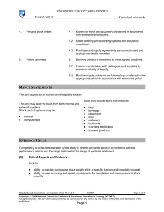 UNCONTROLLED COPY WHEN PRINTED
THHGAD0153A Control and order stock
Standards and Assessment Development Unit, NCTVET THH04 Page 2 of 4
Copyright  2004 National Council on Technical & Vocational Education & Training (NCTVET)
All rights reserved. No part of this document may be reproduced in any form or by any means without the prior permission of the
publishers.
4. Process stock orders 4.1 Orders for stock are accurately processed in accordance
with enterprise procedures.
4.2 Stock ordering and recording systems are accurately
maintained.
4.3 Purchase and supply agreements are correctly used and
appropriate details recorded.
5. Follow up orders 5.1 Delivery process is monitored to meet agreed deadlines.
5.2 Liaison is undertaken with colleagues and suppliers to
ensure continuity of supply.
5.3 Routine supply problems are followed up or referred to the
appropriate person in accordance with enterprise policy.
RANGE STATEMENTS
This unit applies to all tourism and hospitality sectors
This unit may apply to stock from both internal and
external suppliers.
Stock control systems may be:
• manual
• computerised
Stock may include but is not limited to:
• food
• beverage
• equipment
• linen
• stationery
• brochures
• vouchers and tickets
• souvenir products
EVIDENCE GUIDE
Competency is to be demonstrated by the ability to control and order stock in accordance with the
performance criteria and the range listed within the range of variables statement.
(1) Critical Aspects and Evidence
Look for:
• ability to maintain continuous stock supply within a specific tourism and hospitality context
• ability to meet accuracy and speed requirements for completion and maintenance of stock
records
Page 9
 