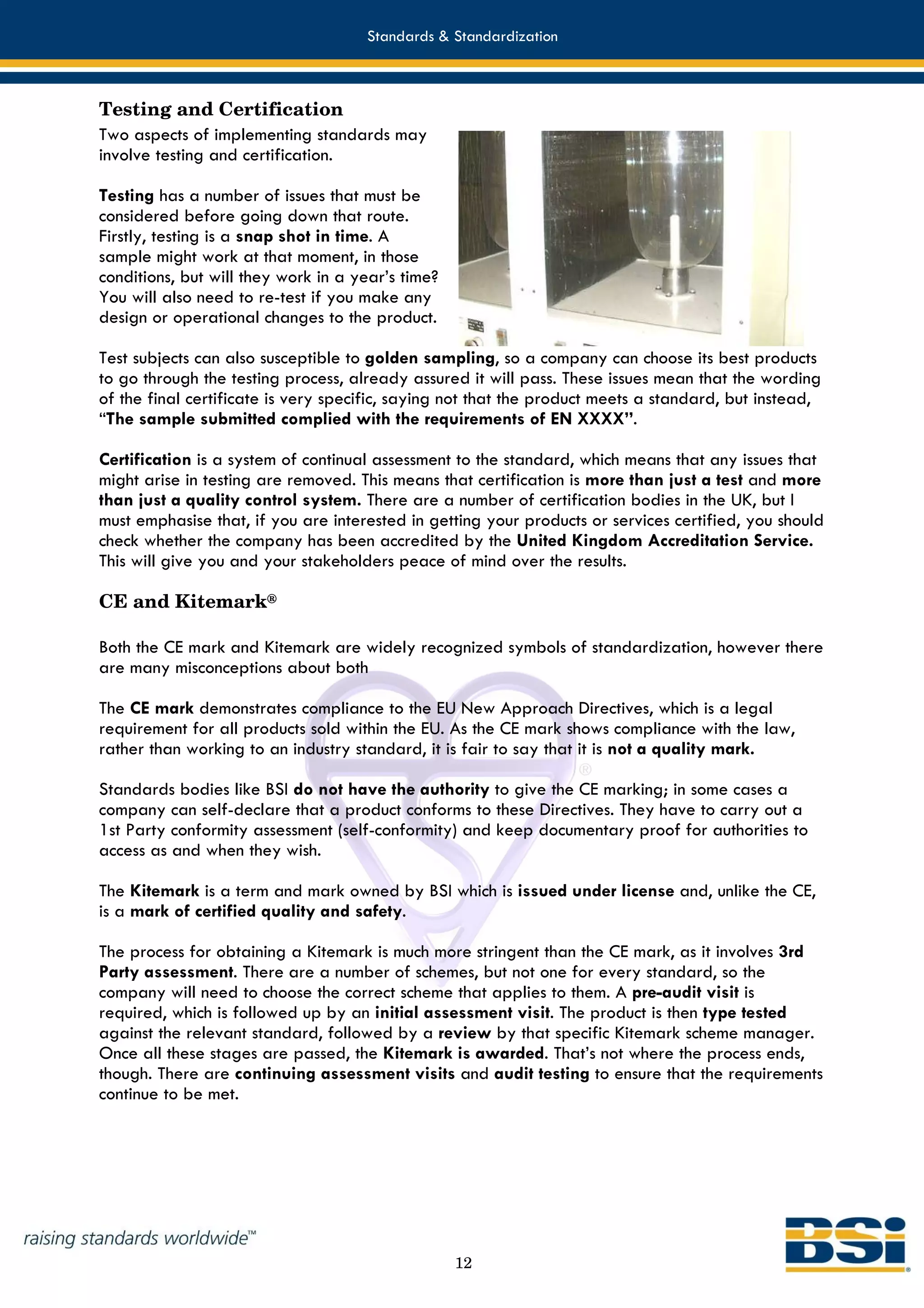 Standards & Standardization



Testing and Certification
Two aspects of implementing standards may
involve testing and certification.

Testing has a number of issues that must be
considered before going down that route.
Firstly, testing is a snap shot in time. A
sample might work at that moment, in those
conditions, but will they work in a year’s time?
You will also need to re-test if you make any
design or operational changes to the product.

Test subjects can also susceptible to golden sampling, so a company can choose its best products
to go through the testing process, already assured it will pass. These issues mean that the wording
of the final certificate is very specific, saying not that the product meets a standard, but instead,
“The sample submitted complied with the requirements of EN XXXX”.

Certification is a system of continual assessment to the standard, which means that any issues that
might arise in testing are removed. This means that certification is more than just a test and more
than just a quality control system. There are a number of certification bodies in the UK, but I
must emphasise that, if you are interested in getting your products or services certified, you should
check whether the company has been accredited by the United Kingdom Accreditation Service.
This will give you and your stakeholders peace of mind over the results.

CE and Kitemark®

Both the CE mark and Kitemark are widely recognized symbols of standardization, however there
are many misconceptions about both

The CE mark demonstrates compliance to the EU New Approach Directives, which is a legal
requirement for all products sold within the EU. As the CE mark shows compliance with the law,
rather than working to an industry standard, it is fair to say that it is not a quality mark.

Standards bodies like BSI do not have the authority to give the CE marking; in some cases a
company can self-declare that a product conforms to these Directives. They have to carry out a
1st Party conformity assessment (self-conformity) and keep documentary proof for authorities to
access as and when they wish.

The Kitemark is a term and mark owned by BSI which is issued under license and, unlike the CE,
is a mark of certified quality and safety.

The process for obtaining a Kitemark is much more stringent than the CE mark, as it involves 3rd
Party assessment. There are a number of schemes, but not one for every standard, so the
company will need to choose the correct scheme that applies to them. A pre-audit visit is
required, which is followed up by an initial assessment visit. The product is then type tested
against the relevant standard, followed by a review by that specific Kitemark scheme manager.
Once all these stages are passed, the Kitemark is awarded. That’s not where the process ends,
though. There are continuing assessment visits and audit testing to ensure that the requirements
continue to be met.




                                                   12
 