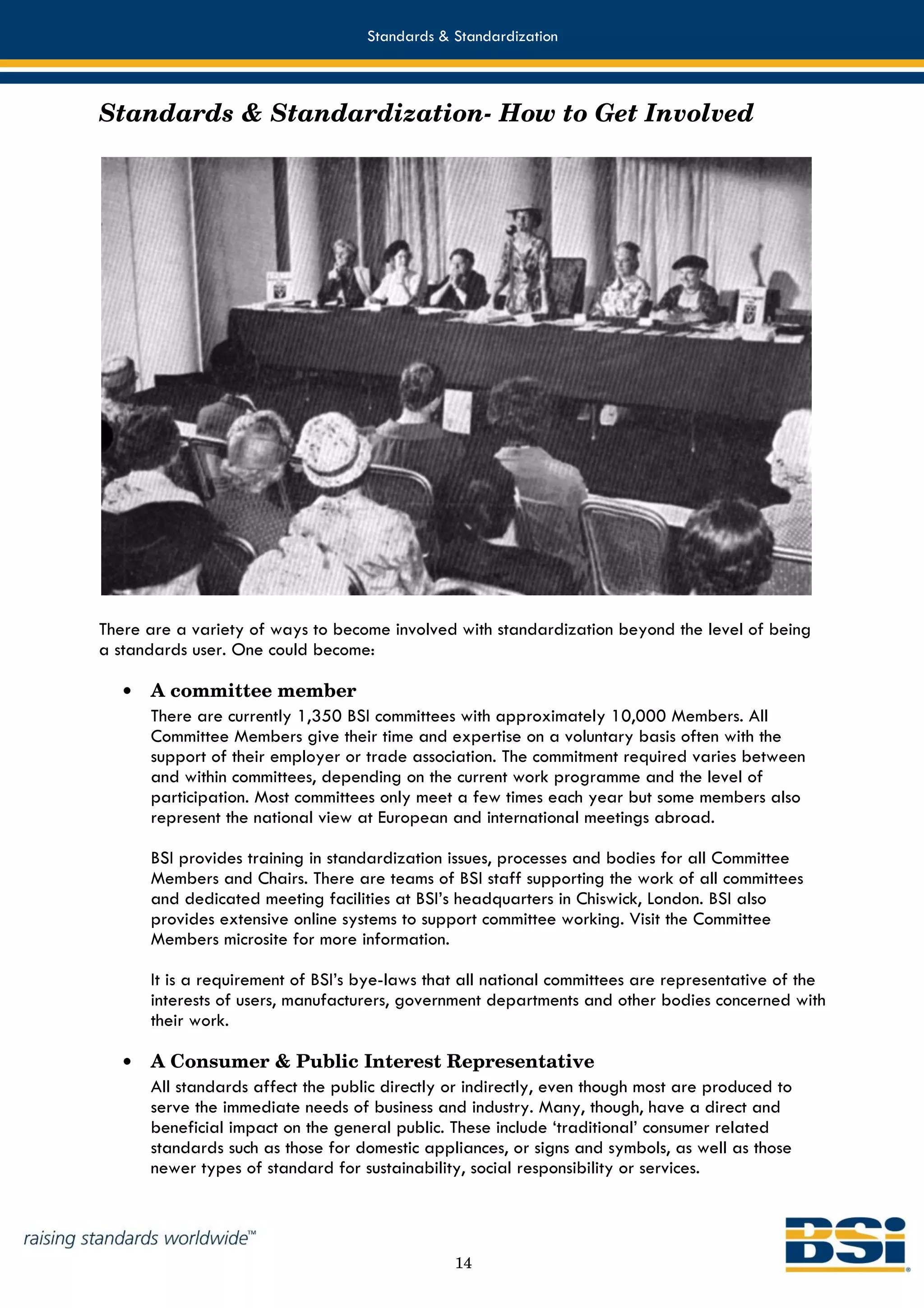 Standards & Standardization



Standards & Standardization- How to Get Involved




There are a variety of ways to become involved with standardization beyond the level of being
a standards user. One could become:

   •   A committee member
       There are currently 1,350 BSI committees with approximately 10,000 Members. All
       Committee Members give their time and expertise on a voluntary basis often with the
       support of their employer or trade association. The commitment required varies between
       and within committees, depending on the current work programme and the level of
       participation. Most committees only meet a few times each year but some members also
       represent the national view at European and international meetings abroad.

       BSI provides training in standardization issues, processes and bodies for all Committee
       Members and Chairs. There are teams of BSI staff supporting the work of all committees
       and dedicated meeting facilities at BSI’s headquarters in Chiswick, London. BSI also
       provides extensive online systems to support committee working. Visit the Committee
       Members microsite for more information.

       It is a requirement of BSI’s bye-laws that all national committees are representative of the
       interests of users, manufacturers, government departments and other bodies concerned with
       their work.

   •   A Consumer & Public Interest Representative
       All standards affect the public directly or indirectly, even though most are produced to
       serve the immediate needs of business and industry. Many, though, have a direct and
       beneficial impact on the general public. These include ‘traditional’ consumer related
       standards such as those for domestic appliances, or signs and symbols, as well as those
       newer types of standard for sustainability, social responsibility or services.




                                                14
 
